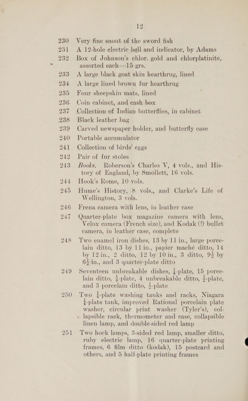 230 231 232 bo Cr — 12 Very fine snout of the sword fish A 12-hole electric bell and indicator, by Adams Box of Johnson’s chlor. gold and chlorplatinite, assorted each—-15 ers. A large black goat skin hearthrug, lined A large lined brown fur hearthrug Four sheepskin mats, lined Coin cabinet, and cash box Collection of Indian butterflies, in cabinet Black leather bag Carved newspaper holder, and butterfly case Portable accumulator Collection of birds’ eggs Pair of fur stoles Books. Roberson’s Charles V, 4 vols., and His- tory of England, by Smollett, 16 vols. Hook’s Rome, 10 vols. Hume’s History, 8 vols., and Clarke’s Life of Wellington, 3 vols. Frena camera with lens, in leather case (Juarter-plate box magazine camera with lens, Velox camera (French size), and Kodak (2) bullet camera, in leather case, complete T'wo enamel iron dishes, 13 by 11 in., large porce- lain ditto, 13 by llin., papier maché ditto, 14 by 124n., 2-dittond2 by! 10an..3 ditto 93 by 64 in., and 3 quarter-plate ditto Seventeen unbreakable dishes, {-plate, 15 porce- lain ditto, 4-plate, 4 unbreakable ditto, $-plate, and 3 porcelain ditto, $-plate Two 4-plate washing tanks and racks, Niagara f-plate tank, improved Rational porcelain plate washer, circular print washer (Tyler’s), col- lapsible rack, thermometer and ease, collapsible linen lamp, and double-sided red lamp Two hock lamps, 3-sided red lamp, smaller ditto, ruby electric lamp, 16 quarter-plate printing frames, 6 film- ditto (kodak), 15. posteard and