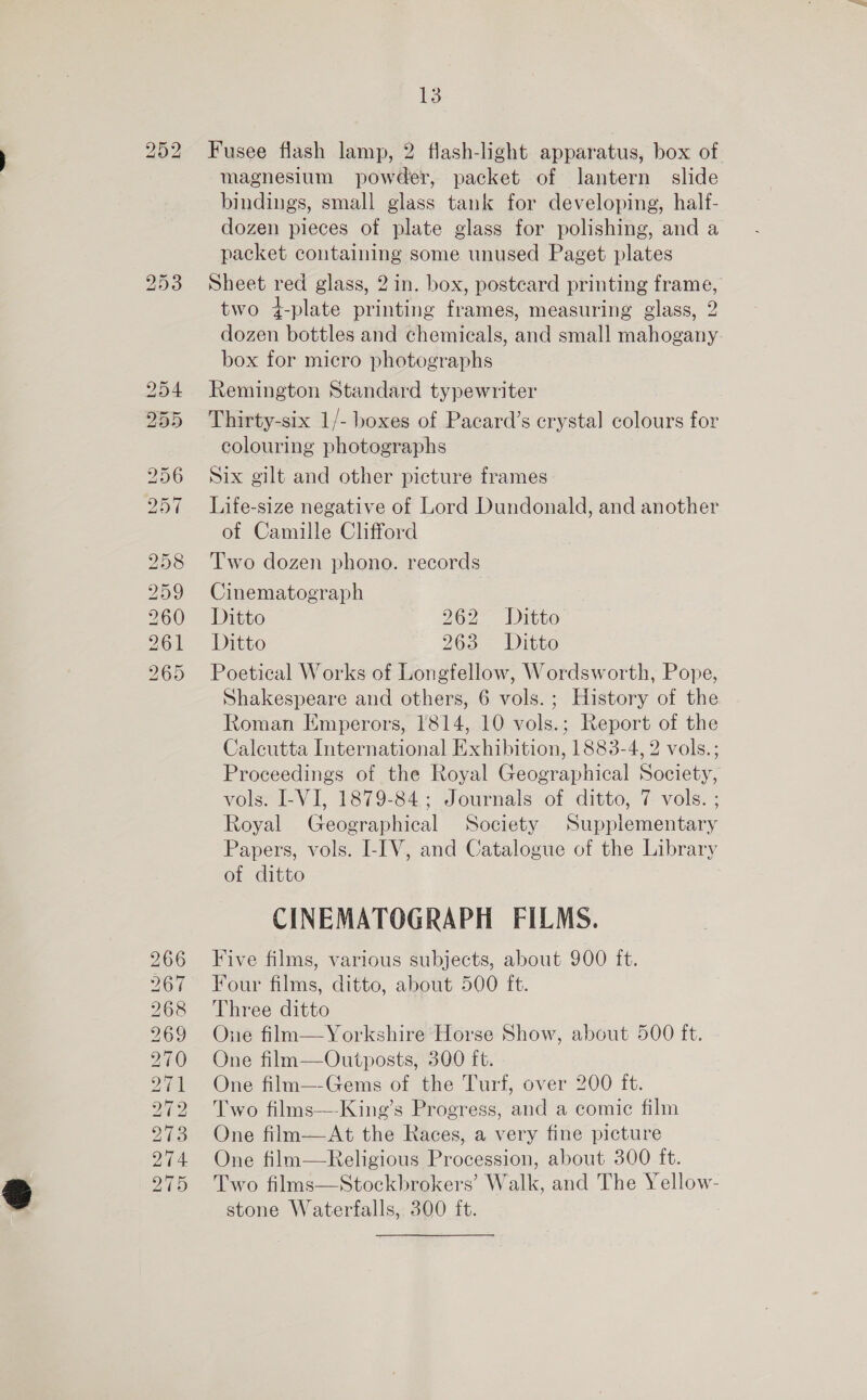 bh or bo b&gt; bo Gy Snr OU Ee bo bo Ce ey op) =I 258 259 260 261 265 266 267 268 269 270 271 202 273 274 275 13 Fusee flash lamp, 2 flash-light apparatus, box of magnesium powder, packet of lantern slide bindings, small glass tank for developing, half- dozen pieces of plate glass for polishing, and a packet containing some unused Paget plates Sheet red glass, 2 in. box, posteard printing frame, two 4-plate printing frames, measuring glass, 2 dozen bottles and chemicals, and small mahogany. box for micro photographs Remington Standard typewriter Thirty-six 1/- boxes of Pacard’s crystal colours for colouring photographs Six gilt and other picture frames Life-size negative of Lord Dundonald, and another of Camille Clifford Two dozen phono. records Cinematograph Ditto 262 Ditto Ditto 266 - Ditto Poetical Works of Longfellow, Wordsworth, Pope, Shakespeare and others, 6 vols. ; History of the Roman Emperors, 1814, 10 vols.; Report of the Calcutta International Exhibition, 1883-4, 2 vols.; Proceedings of the Royal Geographical Society, vols. I-VI, 1879-84; Journals of ditto, 7 vols. ; Royal Geographical Society Supplementary Papers, vols. I-IV, and Catalogue of the Library of ditto CINEMATOGRAPH FILMS. Five films, various subjects, about 900 ft. Four films, ditto, about 500 ft. Three ditto One film—Yorkshire Horse Show, about 500 ft. One film—Outposts, 300 ft. One film—-Gems of the Turf, over 200 ft. Two films—-King’s Progress, and a comic film One film—At the Races, a very fine picture One film—Religious Procession, about 300 ft. Two films—Stockbrokers’ Walk, and The Yellow- stone Waterfalls, 300 ft.