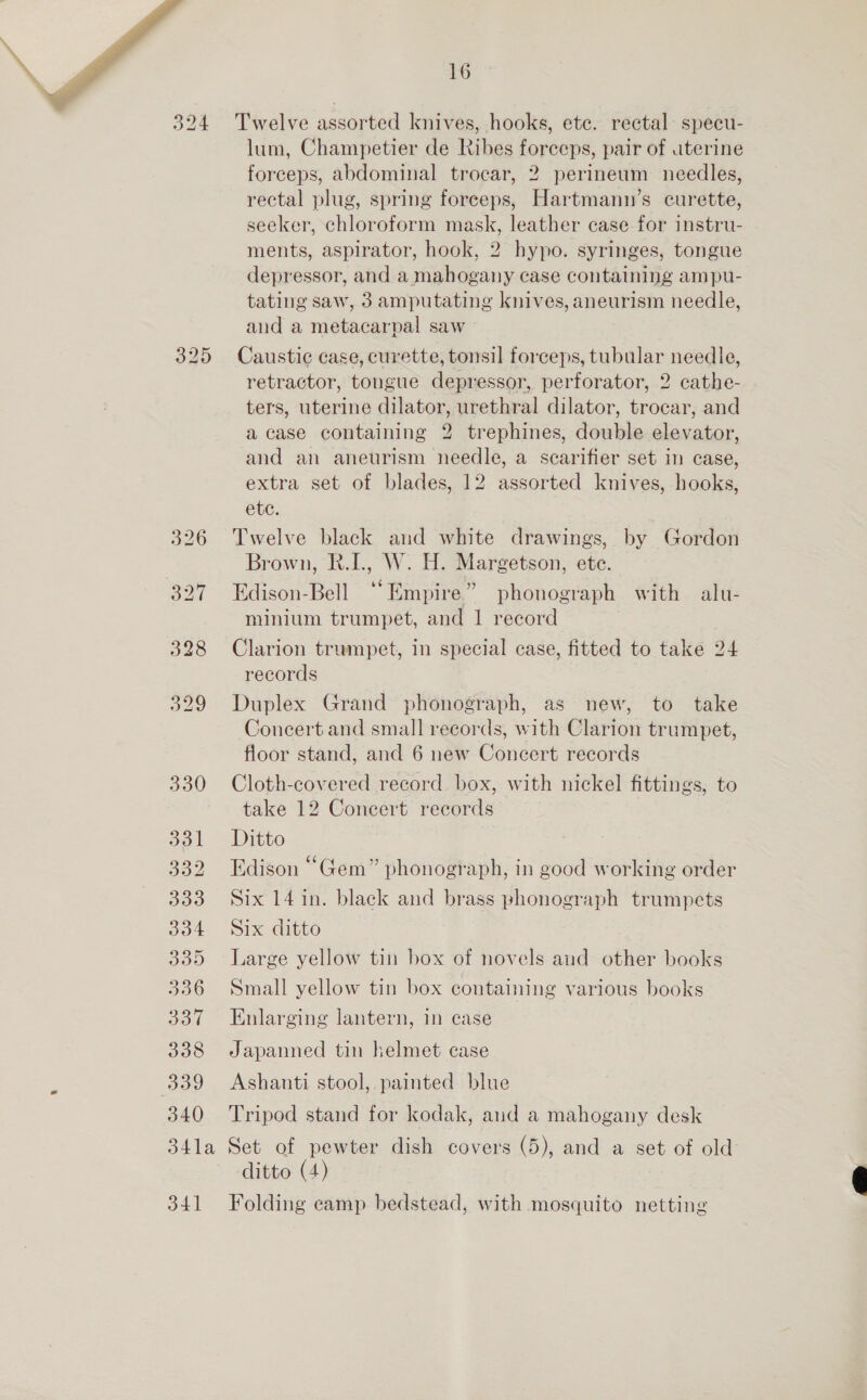 324 325 329 330 331 332 333 334 335 336 337 338 339 340 16 Twelve assorted knives, hooks, ete. rectal specu- lum, Champetier de kibes forceps, pair of uterine forceps, abdominal trocar, 2 perineum needles, rectal plug, spring foreeps, Hartmann’s curette, seeker, chloroform mask, leather case for instru- ments, aspirator, hook, 2 hypo. syringes, tongue depressor, and a mahogany case containing ampu- tating saw, 3 amputating knives, aneurism needle, and a metacarpal saw Caustic case, curette, tonsil forceps, tubular needle, retractor, tongue depressor, perforator, 2 cathe- ters, uterine dilator, urethral dilator, trocar, and a case containing 2 trephines, double elevator, and an aneurism needle, a scarifier set in case, extra set of blades, 12 assorted knives, hooks, ete. Twelve black and white drawings, by Gordon Brown, R.I., W. H. Margetson, ete. Edison-Bell “Empire” phonograph with alu- minium trumpet, and 1 record Clarion trumpet, in special case, fitted to take 24 records Duplex Grand phonograph, as new, to take Concert and small records, with Clarion trumpet, floor stand, and 6 new Concert records Cloth-covered record box, with nickel fittings, to take 12 Concert records Ditto Edison “Gem” phonograph, in good working order Six 14 in. black and brass phonograph trumpets Six ditto Large yellow tin box of novels and other books Small yellow tin box containing various books Enlarging lantern, in case Japanned tin helmet case Ashanti stool, painted blue Tripod stand for kodak, and a mahogany desk 341 ditto (4) Folding eamp bedstead, with mosquito netting