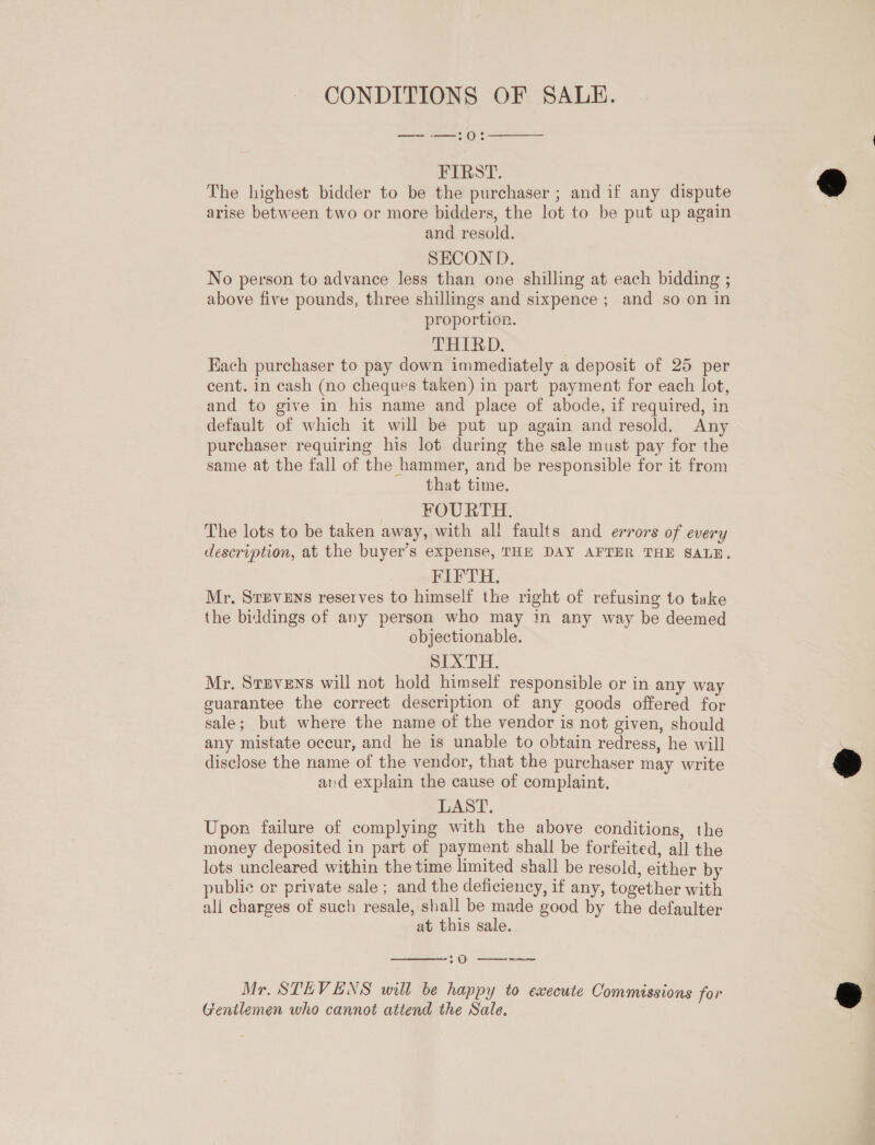 CONDITIONS OF SALE. —~— -—:0  FIRST. The highest bidder to be the purchaser ; and if any dispute arise between two or more bidders, the lot to be put up again and resold. SECOND. No person to advance less than one shilling at each bidding ; above five pounds, three shillings and sixpence; and so on in proportion. THIRD. | Each purchaser to pay down immediately a deposit of 25 per cent. in cash (no cheques taken) in part payment for each lot, and to give in his name and place of abode, if required, in default of which it will be put up again and resold. Any purchaser requiring his lot during the sale must pay for the same at the fall of the hammer, and be responsible for it from that time. FOURTH. The lots to be taken away, with all faults and errors of every FIFTH. Mr. Srpvens reserves to himself the right of refusing to take the biddings of any person who may in any way be deemed objectionable. SIXTH. Mr. Srevens will not hold himself responsible or in any way guarantee the correct description of any goods offered for sale; but where the name of the vendor is not given, should any mistate occur, and he is unable to obtain redress, he will disclose the name of the vendor, that the purchaser may write aid explain the cause of complaint, LAST. Upon failure of complying with the above conditions, the money deposited in part of payment shall be forfeited, all the lots uncleared within the time limited shall be resold, either by publie or private sale ; and the deficiency, if any, together with ali charges of such resale, shall be made good by the defaulter at this sale.  20 ——-—— Mr. STEVENS will be happy to execute Commissions for Gentlemen who cannot attend the Sale.  