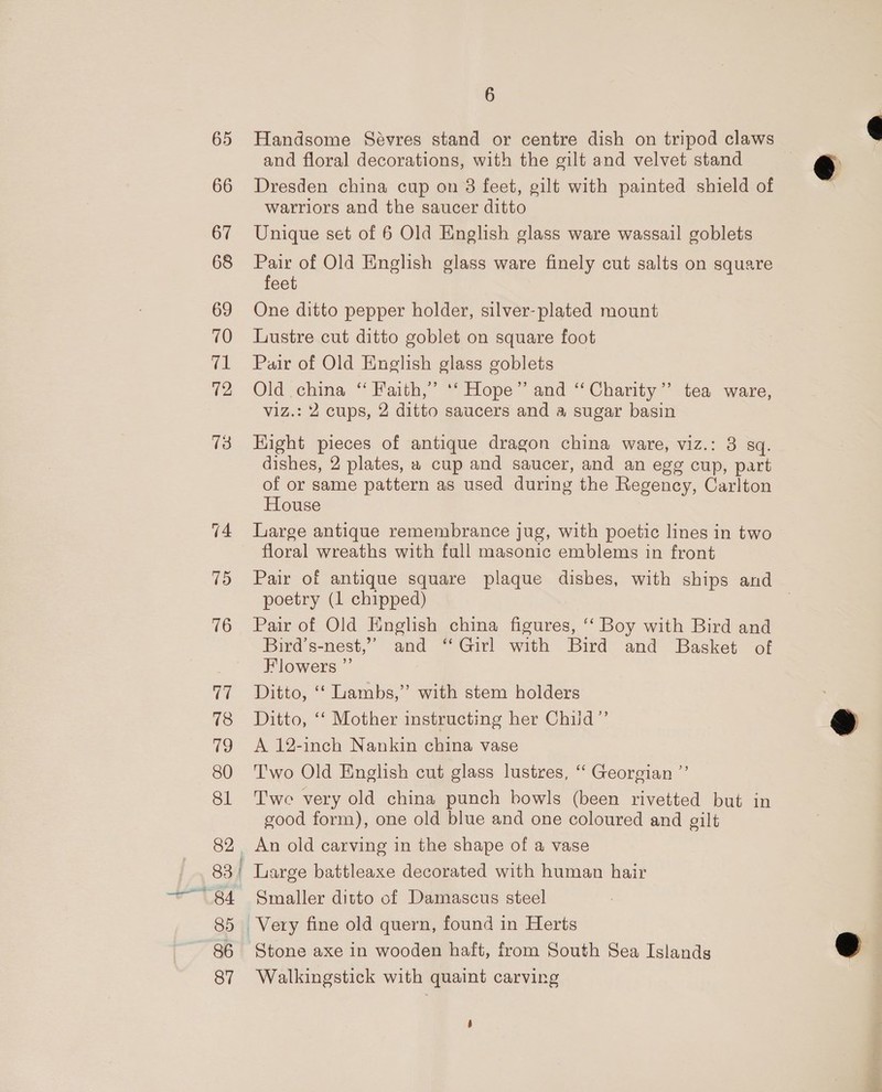 65 Handsome Sévres stand or centre dish on tripod claws and floral decorations, with the gilt and velvet stand @ 66 Dresden china cup on 8 feet, gilt with painted shield of warriors and the saucer ditto 67 Unique set of 6 Old English glass ware wassail goblets 68 Pair of Old English glass ware finely cut salts on square feet 69 One ditto pepper holder, silver-plated mount 70 Lustre cut ditto goblet on square foot 71 Pair of Old English glass goblets 72 Old. china “ Faith,’ ‘‘ Hope” and “Charity” tea ware, viz.: 2 cups, 2 ditto saucers and a sugar basin 73 Hight pieces of antique dragon china ware, viz.: 3 sq. dishes, 2 plates, 2 cup and saucer, and an egg cup, part of or same pattern as used during the Regency, Carlton House 74 Large antique remembrance jug, with poetic lines in two floral wreaths with full masonic emblems in front 75 Pair of antique square plaque dishes, with ships and poetry (1 chipped) | 76 Pair of Old English china figures, ‘‘ Boy with Bird and Bird’s-nest,”’ and ‘Girl with Bird and Basket of Flowers ”’ | 77 Ditto, ‘‘ Lambs,” with stem holders 78 Ditto, ‘‘ Mother instructing her Child” 79 A 12-inch Nankin china vase 80 ‘Two Old English cut glass lustres, “ Georgian ”’ 81 Twe very old china punch bowls (been rivetted but in good form), one old blue and one coloured and gilt 82, An old carving in the shape of a vase 83 | Large battleaxe decorated with human hair “84 Smaller ditto of Damascus steel 85 Very fine old quern, found in Herts 86 Stone axe in wooden haft, from South Sea Islands 87 Walkingstick with quaint carving  