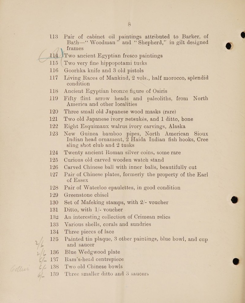 113 Pair of cabinet oil paintings attributed to Barker, of Bath—‘‘ Woodman” and “Shepherd,” in gilt designed frames 116 ey 118 19 120 121 122 123 124 125 126 127 128 129 130 131 132 133 134 vj 125 L/L 186 tf. 137 tL 138 139 Two very fine hippopotami tusks Goorhka knife and 3 old pistols Living Races of Mankind, 2 vols., half morocco, splendid condition Ancient Kgyptian bronze figure of Osiris Fifty flint arrow heads and paleoliths, from North America and other localities Three small old Japanese wood masks (rare) T'wo old Japanese ivory netsukés, and 1 ditto, bone Eight Esquimaux walrus ivory carvings, Alaska New Guinea bamboo pipes, North American Sioux Indian head ornament, 2 Haida Indian fish hooks, Cree sling shot club and 2 tusks Twenty ancient Roman silver coins, some rare Curious old carved wooden watch stand Carved Chinese ball with inner balls, beautifully cut Pair of Chinese plates, formerly the property of the Karl of Essex Pair of Waterloo epaulettes, in good condition Greenstone chisel Set of Mafeking stamps, with 2/- voucher Ditto, with 1/- voucher An interesting collection of Crimean relics Various shells, corals and sundries Three pieces of lace Painted tin plaque, 3 other paintings, blue bowl, and cup and saucer Blue Wedgwood plate Ram’s-head centrepiece Two old Chinese bowls Three smaller ditto and 3 saucers  