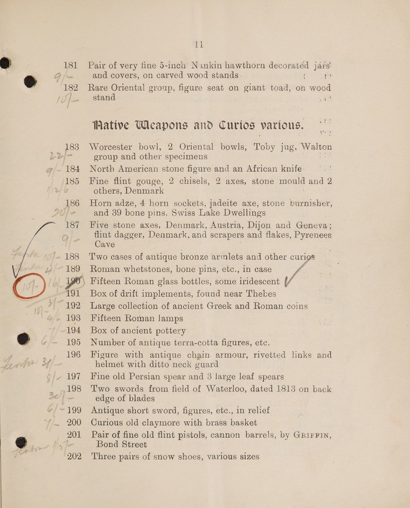181 | 182 183  al Pair of very fine 5-inch Nankin hawthorn decorated jars and covers, on carved wood stands. es Rare Oriental group, figure seat on giant toad, on wood stand =a Pt Wative Weapons and Curios various. Worcester bowl, 2 Oriental bowls, Toby jug, Walton group and other specimens he Ble North American stone figure and an African knife: Fine flint gouge, 2 chisels, 2 axes, stone mould and 2 others, Denmark : Horn adze, 4 horn sockets, jadeite axe, stone burnisher, and 39 bone pins, Swiss Lake Dwellings Five stone axes, Denmark, Austria, Dijon and Geneva: flint dagger, Denmark, and scrapers and flakes, Pyrenees Cave T'wo cases of antique bronze armlets and other curigs Roman whetstones, bone pins, etc., in case I Box of drift implements, found near Thekes Large collection of ancient Greek and Roman coins Fifteen Roman lamps Box of ancient pottery Number of antique terra-cotta figures, etc. Figure with antique chain. armour, rivetted links and helmet with ditto neck guard Fine old Persian spear and 3 large leaf spears T'wo swords from field of Waterloo, dated 1813 on back edge of blades Antique short sword, figures, etc., in relief Curious old claymore with brass basket Pair of fine old flint pistols, cannon barrels, by Gri¥FiN, Bond Street Three pairs of snow shoes, various sizes