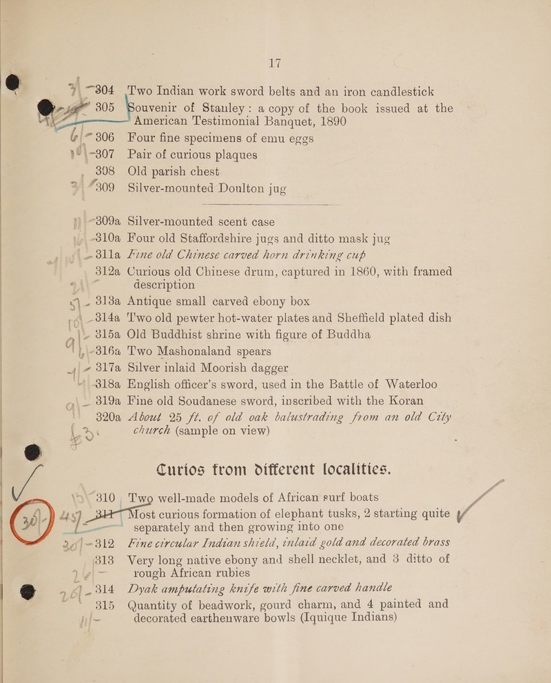  we” 305 | 306 1° \-307 _ 808 31 7309 17 ouvenir of Stanley: a copy of the book issued at the American Testimonial Banquet, 1890 Four fine specimens of emu eggs Pair of curious plaques Old parish chest. Silver-mounted Doulton jug  Silver-mounted scent case Four old Staffordshire jugs and ditto mask jug Es _ol4a description Antique small carved ebony box ‘l'wo old pewter hot-water plates and Sheffield plated dish Old Buddhist shrine with figure of Buddha T'wo Mashonaland spears Silver inlaid Moorish dagger  yw > “310° 4S). 3. i 318 S 4 £1 - 314 P3815 About 25 ft. of old oak balustrading from an old City church (sample on view) Curios from different localities. Two well-made models of African surf boats Tost curious formation of elephant tusks, 2 starting quite / separately and then growing into one Fine circular Indian shield, inlaid gold and decorated brass Very long native ebony and shell necklet, and 3 ditto of rough African rubies Dyak amputating knife with fine carved handle Quantity of beadwork, gourd charm, and 4 painted and decorated earthenware bowls (Iquique Indians)