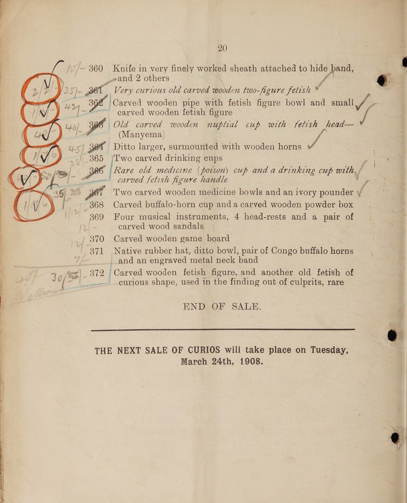 360 Knife in very finely worked sheath attached to hide Ao _2and 2 others J © $35). a Very curtous old carved wooden two-figure fetish © — Wr nts Carved wooden pipe with fetish figure BON and small / Os “] - ~~ carved wooden fetish figure ys 46) 366 | Old carved wooden nuptial cup with fetish head— =A (Manyema) a Tag pet Ditto larger, surmounted with wooden horns J 1) 365 lrear carved drinking cups Rare old medicine (potson) cup and a drinking cup CY [~ 4m! carved fetish figure handle Pe f  Two carved wooden medicine bowls and an ivory pounder J 368 Carved buffalo-horn cup anda carved wooden powder box 369 Four musical instruments, 4 head-rests and a pair of carved wood sandals 370 Carved wooden game board 371 Native rubber hat, ditto bowl, pair of Congo buffalo horns _.and an engraved metal neck band Aes) _ 372 Carved wooden fetish figure, and another old fetish of “| ____gurious shape, used in the finding out of culprits, rare  END OF SALE.  THE NEXT SALE OF CURIOS will take place on Tuesday, | Mareh 24th, 1908.