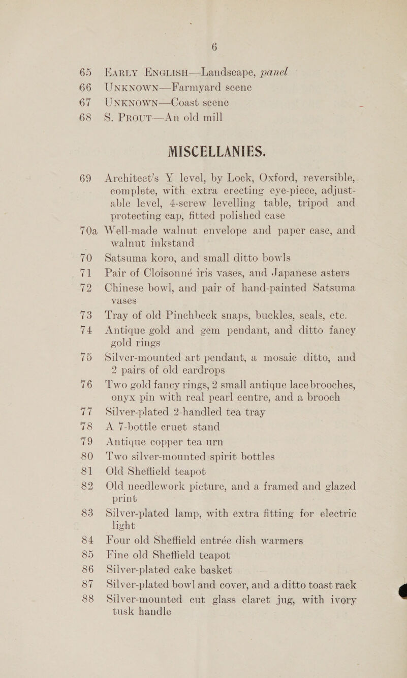 65 66 68 69 6 EARLY EnGiisH—Landscape, panel UNKNOWN—Farmyard scene UNKNOWN—Coast scene S. PRout—An old mill MISCELLANIES. Architect’s Y level, by Lock, Oxford, reversible, . complete, with extra erecting eve-piece, adjust- able level, 4-screw levelling table, tripod and protecting cap, fitted polished case 70 71 72 73 74 75 76 ver 78 19 80 81 82 83 84 85 86 87 88 walnut inkstand Satsuma koro, and small ditto bowls Pair of Cloisonné iris vases, and Japanese asters Chinese bowl, and pair of hand-painted Satsuma vases Tray of old Pinchbeck snaps, buckles, seals, ete. Antique gold and gem pendant, and ditto fancy gold rings Silver-mounted art pendant, a mosaic ditto, and 2 pairs of old eardrops Two gold fancy rings, 2 small antique lace brooches, onyx pin with real pearl centre, and a brooch Silver-plated 2-handled tea tray A 7-bottle cruet stand Antique copper tea urn Two silver-mounted spirit bottles Old Sheffield teapot Old needlework picture, and a framed and glazed print Silver-plated lamp, with extra fitting for electric hight Four old Sheffield entrée dish warmers Fine old Sheffield teapot Silver-plated cake basket Silver-plated bow] and cover, and a ditto toast rack Silver-mounted cut glass claret jug, with ivory tusk handle