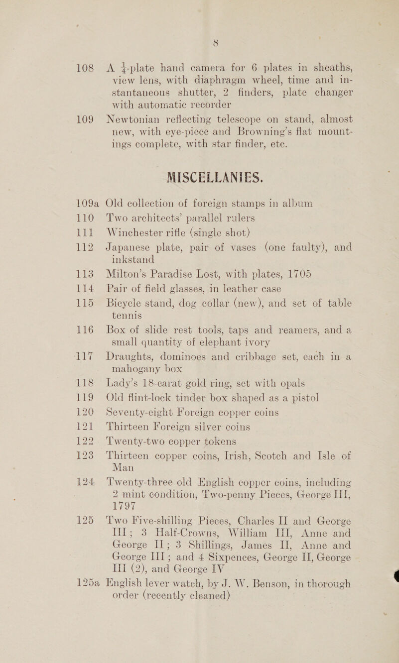 8 108 &lt;A 4-plate hand camera for 6 plates in sheaths, view lens, with diaphragm wheel, time and in- stantaneous shutter, 2 finders, plate changer with automatic recorder 109 Newtonian reflecting telescope on stand, almost new, with eye-piece and Browning’s flat mount- ings complete, with star finder, ete. MISCELLANIES. 109a Old collection of foreign stamps in album 110 Two architects’ parallel rulers 111 Winchester rifle (single shot) 112 Japanese plate, pair of vases (one faulty), and inkstand 113 Miulton’s Paradise Lost, with plates, 1705 114 Pair of field glasses, in leather case 115 Bicycle stand, dog collar (new), and set of table tennis 116 Box of slide rest tools, taps and reamers, and a small quantity of elephant ivory 117 Draughts, dominoes and cribbage set, each in a mahogany box 118 Lady’s 18-carat gold ring, set with opals 119 Old flint-lock tinder box shaped as a pistol 120 Seventy-eight Foreign copper coins 121 Thirteen Foreign silver coins 122. ‘Twenty-two copper tokens 123 Thirteen copper coins, Irish, Scotch and Isle of Man 124 Twenty-three old English copper coins, including 2 mint condition, Two-penny Pieces, George IT], 1797 125 Two Five-shilling Pieces, Charles II and George il; 3 Half-Crowns, Witham El, Anne and George Il; 3 Shillings, James II, Anne and George III; and 4 Sixpences, George II, George ~ IIT (2), and George IV 125a English lever watch, by J. W. Benson, in thorough order (recently cleaned)