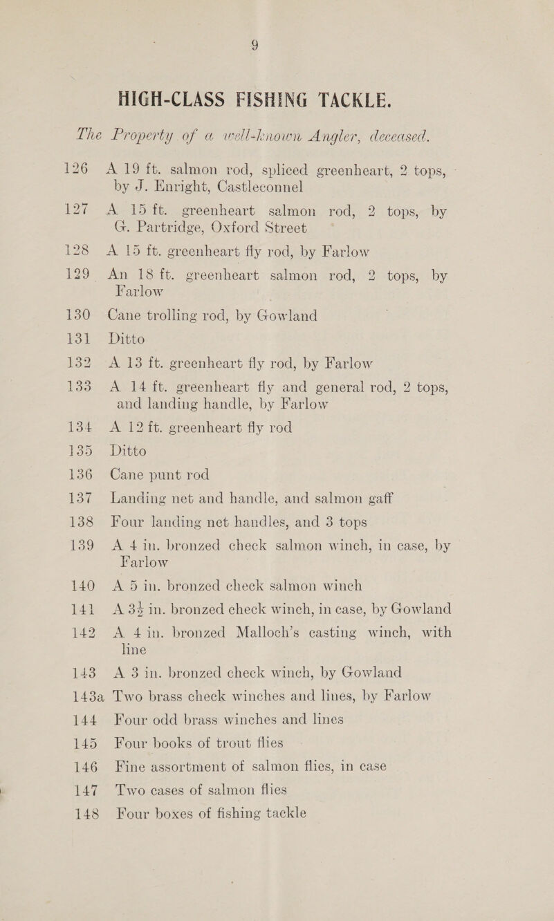 HIGH-CLASS FISHING TACKLE. 130 131 132 133 143 143a 144 145 146 147 148 A 19 ft. salmon rod, spliced greenheart, 2 tops, - by J. Enright, Castleconnel A 15 ft. greenheart salmon rod, 2 tops, by G. Partridge, Oxford Street A 15 ft. greenheart fiy rod, by Farlow Farlow Cane trolling rod, by Gowland Ditto A 13 ft. greenheart fly rod, by Farlow A 14 ft. greenheart fly and general rod, 2 tops, and landing handle, by Farlow A 12 ft. greenheart fly rod Ditto Cane punt rod Landing net and handle, and salmon gaff Four landing net handles, and 3 tops A 4 in. bronzed check salmon winch, in case, by Farlow : A 5 in. bronzed check salmon winch A 3% in. bronzed check winch, in case, by Gowland A 4in. bronzed Malloch’s casting winch, with line A 3 in. bronzed check winch, by Gowland Two brass check winches and lines, by Farlow Four odd brass winches and lines Four books of trout thes Fine assortment of salmon flies, in case Two cases of salmon flies Four boxes of fishing tackle
