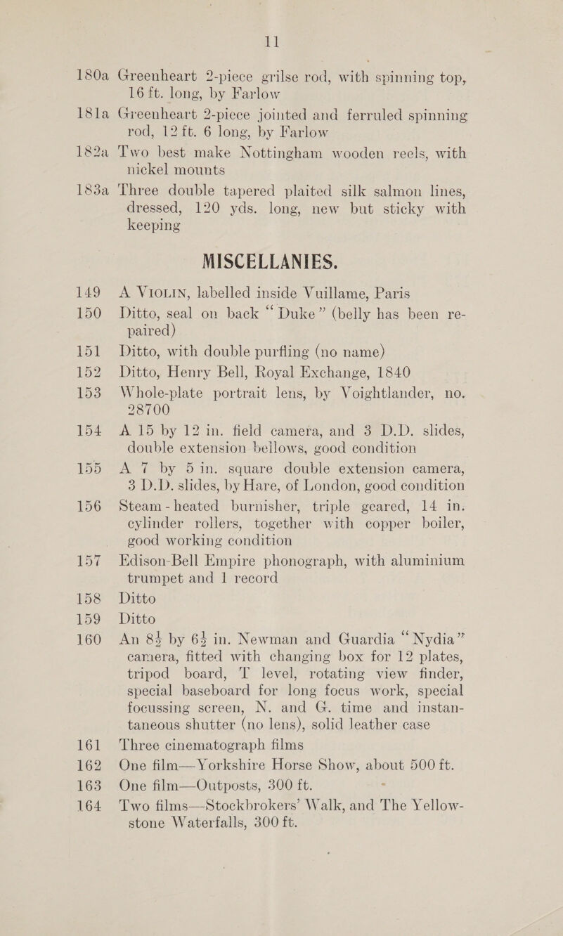 149 150 151 152 153 154 158 159 160 161 162 163 164 it Greenheart 2-piece grilse rod, with spinning top, 16 ft. long, by Farlow Greenheart 2-piece jointed and ferruled spinning rod, 12 ft. 6 long, by Farlow Two best make Nottingham wooden recls, with nickel mounts Three double tapered plaited silk salmon lines, dressed, 120 yds. long, new but sticky with keeping MISCELLANIES. A VIOLIN, labelled inside Vuillame, Paris Ditto, seal on back ‘‘ Duke” (belly has been re- paired) Ditto, with double purfling (no name) Ditto, Henry Bell, Royal Exchange, 1840 Whole-plate portrait lens, by Voightlander, no. 28700 A 15 by 12 in. field camera, and 3 D.D. slides, double extension bellows, good condition A 7 by 5 in. square double extension camera, 3 D.D. slides, by Hare, of London, good condition Steam -heated burnisher, triple geared, 14 in. cylinder rollers, together with copper boiler, good working condition Edison-Bell Empire phonograph, with aluminium trumpet and 1 record Ditto Ditto An 84 by 63 in. Newman and Guardia “ Nydia” camera, fitted with changing box for 12 plates, tripod board, T level, rotating view finder, special baseboard for long focus work, special focussing screen, N. and G. time and instan- taneous shutter (no lens), solid leather case Three cinematograph films One film—/Yorkshire Horse Show, about 500 ft. One film—Outposts, 500 ft. Two films—Stockbrokers’ Walk, and The Yellow- stone Waterfalls, 300 ft.