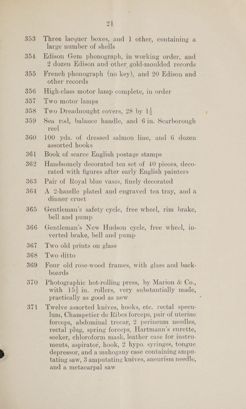 356 357 358 359 360 361 362 363 364 365 366 367 368 369 370 371 Three lacquer boxes, and 1 other, containing a large number of shells Edison Gem phonograph, in working order, and 2 dozen Edison and other gold-moulded records French phonograph (no key), and 20 Edison and other records High-class motor lamp complete, in order Two motor lamps Two Dreadnought covers, 28 by 14 Sea rod, balance handle, and 6 in. Scarborough reel 100 yds. of dressed salmon line, and 6 dozen assorted hooks Book of scarce English postage stamps Handsomely decorated tea set of 40 pieces, deco- rated with figures after early English painters Pair of Royal blue vases, finely decorated A 2-handle plated and engraved tea tray, and a dinner cruet Gentleman’s safety cycle, free wheel, rim brake, bell and pump Gentleman’s New Hudson cycle, free wheel, in- verted brake, bell and pump Two old prints on glass Two ditto Four old rose-wood frames, with glass and back- boards with 154 in. rollers, very substantially made, practically as good as new Twelve assorted knives, hooks, ete. rectal specu- lum, Champetier de Ribes forceps, pair of uterine forceps, abdominal trocar, 2 perineum needles, rectal plug, spring forceps, Hartmann’s curette, seeker, chloroform mask, leather case for instru- ments, aspirator, hook, 2 hypo. syringes, tongue depressor, and a mahogany case containing ampu- tating saw, 3 amputating knives, aneurism needle, and a metacarpal saw