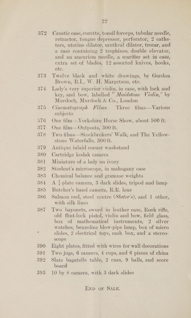 372 373 374 516 HE 378 379 380 381 382 383 384 389 386 387 390 391 392 393 bho 2 Caustic case, curette, tonsil forceps, tubular needle, retractor, tongue depressor, perforator, 2 cathe- ters, uterine dilator, urethral dilator, trocar, and a case containing 2 trephines, double elevator, and an aneurism needle, a scarifier set in case, extra set of blades, 12 assorted knives, hooks, ete. Twelve black and white drawings, by Gordon Brown, R.I., W. H. Margetson, ete. Lady’s very superior violin, in case, with lock and key, and bow, labelled “ Maidstone Violin,” by Murdoch, Murdoch &amp; Co., London Cinematograph Films. ‘Three films-—Various subjects One film-—Yorkshire Horse Show, about 500 ft. One film—Outposts, 300 ft. Two films—Stockbrokers’ Walk, and The Yellow- stone Waterfalls, 300 ft. Antique inlaid corner washstand Cartridge kodak camera Miniature of a lady on ivory Student’s microscope, in mahogany case Chemical balance and gramme weights A 4-plate camera, 3 dark slides, tripod and lamp Butcher’s hand camera, R.R. lens Salmon reel, steel centre (Slater’s), and 1 other, with silk lnes Two bayonets, sword in leather case, Rook rifle, old flint-lock pistol, violin and bow, field glass, box of mathematical instruments, 2. silver watches, benzoline blow-pipe lamp, box of micro slides, 2 electrical toys, cash box, and a stereo- scope Eight plates, fitted with wires for wall decorations Two jugs, 6 saucers, 4 cups, and 6 pieces of china Slate bagatelle table, 2 cues, 9 balls, and score board 10 by 8 camera, with 3 dark slides END OF SALE.