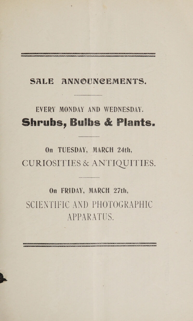 SALE ANNOUNCEMENTS. EVERY MONDAY AND WEDNESDAY. Shrubs, Bulbs &amp; Plants.  On TUESDAY, MARCH 24th, CURIOSITIES &amp; ANTIQUITIES. On FRIDAY, MARCH 27th, SCIENTIFIC AND PHOTOGRAPHIC APPARATUS.