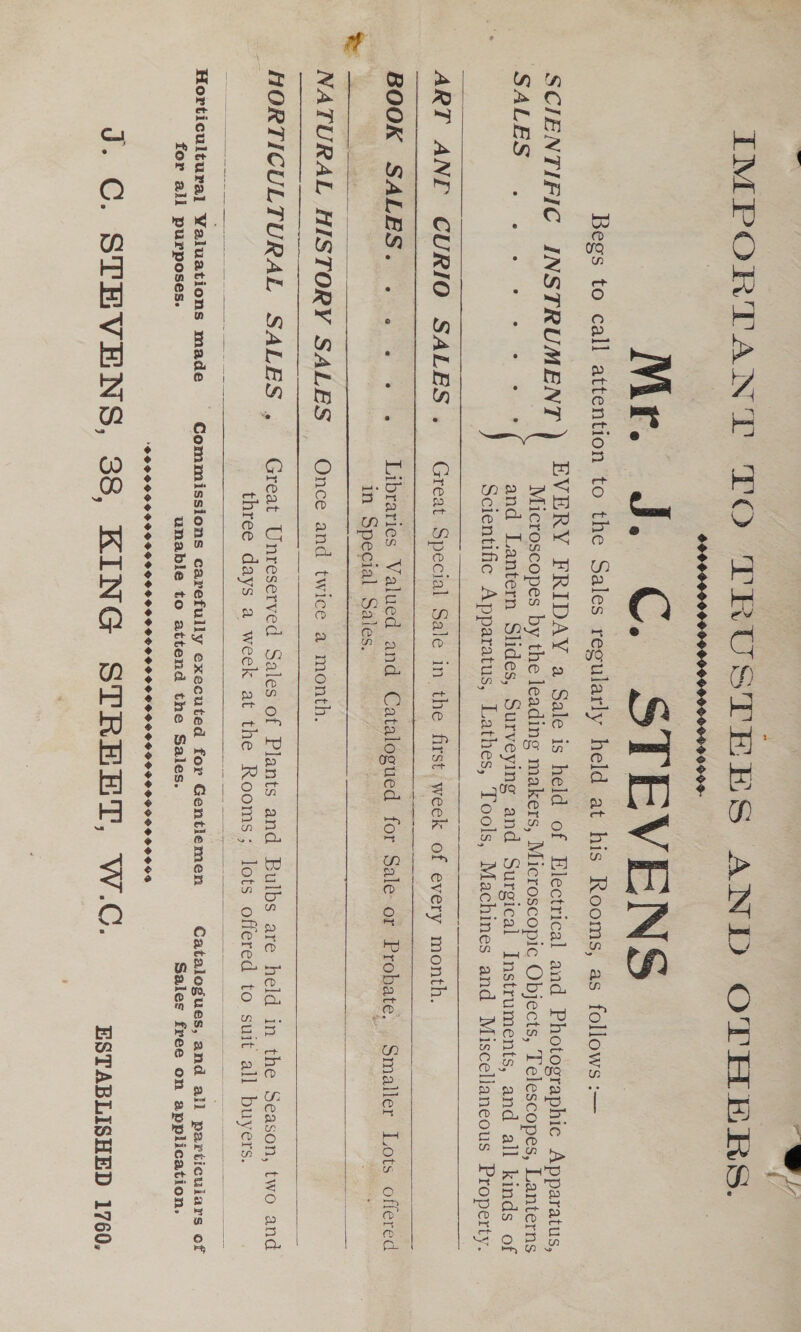 eee Bat / IMPORTANT TO TRUSTEES AND OTHERS. 09009000 Mr J: C. STEVENS Begs to call attention to the Sales regularly held at his Rooms, as follows :— SCIENTIFIC INSTRUMENT ) EVERY FRIDAY a Sale is held of Electrical and Photographic Apparatus, | Microscopes by the leading makers, Microscopic Objects, Telescopes, Lanterns SALES. we ew ees and Lantern Slides, Surveying and Surgical Instruments, and all kinds of Scientific Apparatus, Lathes, Tools, Machines and Miscellaneous Property.   i ART ANE CURIO SALES. Great Special Sale in the first. week of every month.   | in Special Sales. 7 i ite;    NATURAL HISTORY SALES Once and twice a month. ———___ MORTICULTURAL SALES ,_ Great Unreserved Sales of Plants and Bulbs are held in the Season, two and 5 three days a week at the Rooms; lots offered to suit all buyers.  Horticultural Valuations made Commissions carefully executed for Gentlemen Catalogues, and all particulars of for all purposes. unable to attend the Sales. Sales free on application. POPPPSSHOSGSGSOSOSOSHHSHOSHSHPHPHGGHV OGIO SOHD GOGH SOSHOOS J. C. STEVENS, 38, KING STREET, W.C. ESTABLISHED 1760.