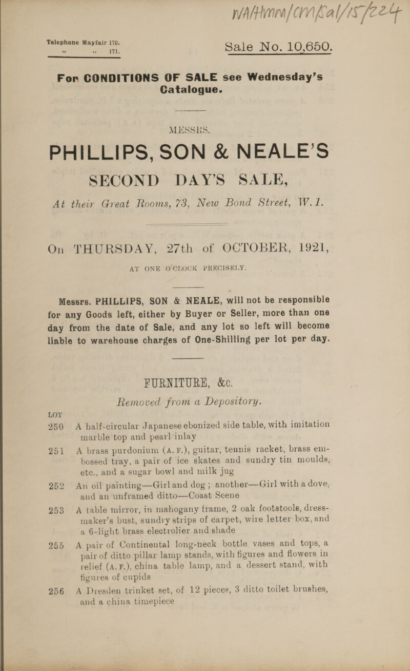 Telephone Mayfair 170. ~ ere ee Sale No. 10,650.  For CONDITIONS OF SALE see Wednesday’s Catalogue. ———————————— MESSRS. PHILLIPS, SON &amp; NEALE’S SECOND DAY’S SALE, At their Great Rooms, 73, New Bond Street, W.1.  On THURSDAY, 27th of OCTOBER, 1921, AT ONE O CLOCK PRECISELY.  Messrs. PHILLIPS, SON &amp; NEALE, will not be responsible for any Goods left, either by Buyer or Seller, more than one day from the date of Sale, and any lot so left will become liable to warehouse charges of One-Shilling per lot per day.  FURNITURE, &amp;c. Removed from a Depository. 250 A half-circular Japanese ebonized side table, with imitation marble top and pear! inlay 251 A brass purdonium (A.F.), guitar, tennis racket, brass em- bossed tray, a pair of ice skates and sundry tin moulds, etc., and a sugar bowl and milk jug 252 An oil painting—Girl and dog ; another—Gir] with a dove, and an unframed ditto—Coast Scene 253 A table mirror, in mahogany frame, 2 oak footstools, dress- maker’s bust, sundry strips of carpet, wire letter box, and a 6-light brass electrolier and shade 255 A pair of Continental long-neck bottle vases and tops, a pair of ditto pillar lamp stands, with figures and flowers in relief (A.F.), china table lamp, and a dessert stand, with figures of cupids 256 A Dresden trinket set, of 12 pieces, 3 ditto toilet brushes, and a china timepiece  1 hs a ee a ae