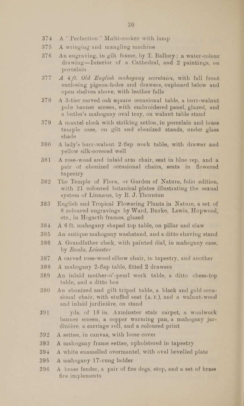 378 379 380 383 20 A “ Perfection” Multi-cooker with lamp A wringing and mangling machine An engraving, in gilt frame, by 7. Ballory; a water-colour drawing—lInterior of a Cathedral, and 2 paintings, on porcelain A 4 ft. Old English mahogany secretaire, with fall front enclosing pigeon-holes and drawers, cupboard below and open shelves above, with leather falls A 3-tier carved oak square occasional table, a burr-walnut pole banner screen, with embroidered panel, glazed, and a butler’s mahogany oval tray, on walnut table stand A mantel clock with striking action, in porcelain and brass temple case, on gilt and ebonized stands, under glass shade A lady’s burr-walnut 2-flap work table, with drawer and yellow silk-covered well A rose-wood and inlaid arm chair, seat in blue rep, and a pair of ebonized occasional chairs, seats in flowered tapestry The Temple of Flora, or Garden of Nature, folio edition, with 21 coloured botanical plates illustrating the sexual system of Linneus, by R. J. Thornton English and Tropical Flowering Plants in Nature, a set of 8 coloured engravings by Ward, Burke, Lewis, Hopwood, etc., in Hogarth frames, glazed A 6 ft. mahogany shaped top table, on pillar and claw An antique mahogany washstand, and a ditto shaving stand A Grandfather clock, with painted dial, in mahogany case, by Banks, Lewcester A carved rose-wood elbow chair, in tapestry, and another A mahogany 2-flap table, fitted 2 drawers An inlaid mother-o’-pearl work table, a ditto chess-top table, and a ditto box An ebonized and gilt tripod table, a black and gold occa- sional chair, with stuffed seat (A. F.), and a walnut-wood and inlaid jardiniére, on stand yds. of 18 in. Axminster stair carpet, a woolwork banner screen, a copper warning pan, a mahogany Jar- diniére, a carriage roll, and a coloured print A settee, in canvas, with loose cover A mahogany frame settee, upholstered in tapestry A white enamelled overmantel, with oval bevelled plate A mahogany 17-rung ladder A brass fender, a pair of fire dogs, stop, and a set of brass fire implements