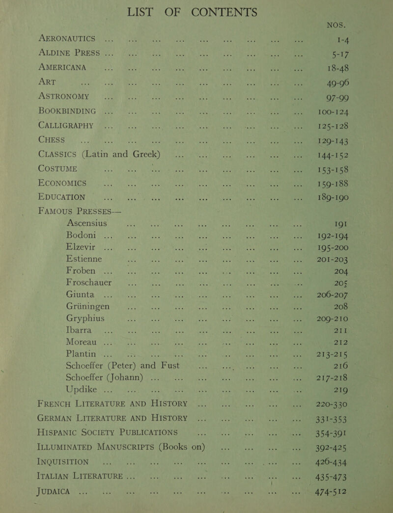 LIST OF CONTENTS AERONAUTICS ALDINE PRESS .. AMERICANA ART ASTRONOMY BOOKBINDING CALLIGRAPHY CHESS CLASssiIcs (Latin and Greek) COSTUME ECONOMICS EDUCATION FAMOUS PRESSES-— Ascensius Bodoni Elzevir Estienne Froben Froschauer Giunta Griiningen Gryphius Ibarra Moreau Plantin as oe fee Schoeffer (Peter) and Fust Schoeffer (Johann) Updike FRENCH LITERATURE AND HISTORY GERMAN LITERATURE AND HISTORY HISPANIC SOCIETY PUBLICATIONS ILLUMINATED MANUSCRIPTS (Books on) INQUISITION ITALIAN LITERATURE ... JUDAICA NOS. 1-4 Daly 18-48 49-96 97-99 100-124 125-128 129-143 144-152 153-158 159-188 189-190 19! 192-194 195-200 201-203 204 206 206-207 208 209-210 211 o12 213-215 216 217-218 219 220-330 331-353 354-391 392-425 420-434 435-473