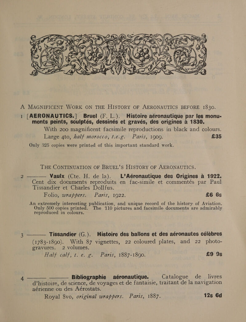  A MAGNIFICENT WORK ON THE HISTORY OF AERONAUTICS BEFORE 1830. 1 [AERONAUTICS.] Bruel (F. L.). Histoire aéronautique par les monu- ments peints, sculptés, dessinés et gravés, des origines a 1830. With 200 magnificent facsimile reproductions in black and colours. Large 4to, half morocco, t.e.g. Paris, 1909. £35 Only 325 copies were printed of this important standard work. THE CONTINUATION OF BRUEL’S HISTORY OF AERONAUTICS.  2 — Vaulx (Cte. H. de la). L’Aéronautique des Origines a 1922. Cent dix documents reproduits en fac-simile et commentés par Paul Tissandier et Charles Dollfus. Folio, wrappers. Parts, 1922. £6 Gs An extremely interesting publication, and unique record of the history of Aviation. Only 500 copies printed. The 110 pictures and facsimile documents are admirably reproduced in colours. . 3 ———— Tissandier (G.). Histoire des ballons et des aéronautes célébres (1783-1890). With 87 vignettes, 22 coloured plates, and 22 photo- gravures. 2 volumes. Half calf, t. e. g. Paris, 1887-1890. £9 9s 4 ac Bibliographie aéronautique. Catalogue de_ livres d’histoire, de science, de voyages et de fantaisie, traitant de la navigation aérienne ou des Aérostats. Royal 8vo, original wrappers. Paris, 1887. 12s Gd