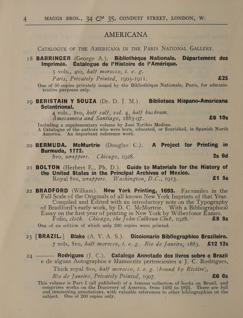 AMERICANA CATALOGUE OF THE AMERICANA IN THE PARIS NATIONAL GALLERY. 18 BARRINGER (George A.). Bibliotheque Nationale. Département des Imprimés. Catalogue de I’Histoire de Amérique. 5 vols., 4to, half morocco, ¢. é. g. Parts, Privately Printed, 1903-1911. £25 One of 50 copies privately issued by: the Bibliotheque Nationale, Paris, for adminis- trative purposes only. 19 BERISTAIN Y SOUZA (Dr. D. J. M.). Biblioteca Hispano-Americana Setentrional. : 4 vols., 8vo, half calf, vol. 4, half buckram. Amecameca and Santiago, 1883-97. £6 10s Including a supplementary volume by José Toribio Medina. | ; ; A Catalogue of the authors who were born, educated, or flourished, in Spanish North America. An important reference work. 20 BERMUDA, McMurtrie (Douglas C.). A Project for Printing in Burmuda, 1772. . 8vo, wrappers. Chicago, 1928. 2s 6d 21 BOLTON (Herbert E., Ph. D.). Guide to Materials for the History of the United States in the Principal Archives of Mexico. Royal 8vo, wrappers. Washington, D.C., 1913. £1 5s 22 BRADFORD (William). New York Printing, 1693. Facsimiles in the Full Scale of the Originals of all known New York Imprints of that Year. Compiled and Edited with an introductory note on the Typography of Bradford’s early work, by D. C. McMurtrie. With a Bibliographical Essay on the first year of printing in New York by Wilberforce Eames. Folio, cloth. Chicago, the John Calhoun Club, 1928. £8 8s One of an edition of which only 240 copies were printed. 23 [BRAZIL.|] Blake (A. V. A. S.). Diccionario Bibliographico Brazileiro. 7 vols, 8vo, half morocco, t. e. g. Rio de Janeiro, 1883. £12 12s 24 ———_— Rodrigues (J. C.). Catalogo Annotado dos livros sobre o Brazil e de alguns Autographos e Manuscrits pertencientes a J. C. Rodrigues, Thick royal 8vo, half morocco, ¢. e. g. (bound by Riviere), Rio de Janeiro, Privately Printed, 1907. £6 Gs This volume is Part I (all published) of a famous collection of books on Brazil, and comprises works on the Discovery of America, from 1492 to 1822. There are full and interesting annotations, with valuable references to other bibliographies on the subject. One of 200 copies only.