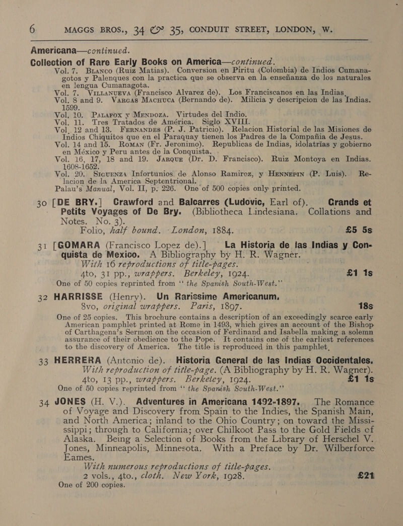  ¥ Vol. 7. Bianco (Ruiz Matias). Conversion en Piritu (Colombia) de Indios Cumana- gotos y Palenques con la practica que se observa en la enseanza de los naturales en lengua Cumanagota. Vol. 7. Vi~taNuEva (Francisco Alvarez de). Los Franciscanos en las Indias, Vol. 8 and 9. Varcas Macuuca (Bernando de). Milicia y descripcion de las Indias. 1599. Vol. 10. Psuarox y Menpoza. Virtudes del Indio. Vol. 11. Tres Tratados de América. Siglo XVIII. Vol. 12 and 18. Frrnanpres (P. J. Patricio). Relacion Historial de las Misiones de Indios Chiquitos que en el Paraquay tienen los Padres de la Compafiia de Jesus. Vol. 14 and 15. Roman (Fr. Jeronimo). Republicas de Indias, idolatrias y gobierno en México y Peru antes de la Conquista. . ti Vol. 16, 17, 18 and 19. Jarqur (Dr. D. Francisco). Ruiz Montoya en Indias. 1608-1652. Vol. 20.. Sreurnzs Infortunios. de Alonso Ramirez, y Hennepin (P. Luis). Re- ‘lacion de.la America Septentrional. | ye an Palau’s Manual, Vol. II, p: 226. One of 500 copies only printed. 30 [DE BRY.| Grawford and Balcarres (Ludovic, Earl of). Crands et - Petits Voyages of De Bry. (Bibliotheca Lindesiana. Collations and Notes. No. 3). Folio, half bound. -London, 1884. £5 5s 31 [G@OMARA (Francisco Lopez de).] La Historia de las Indias y Con- quista de Mexico. A Bibliography by H. R. Wagner. With 16 reproductions of title-pages. | ‘ Ato, 31 pp., wrappers. Berkeley, 1924. | 7 £1 1s One of 50 copies reprinted from ‘‘ the Spanish South-West.” 32 HARRISSE (Henry). Un Rarissime Americanum, 8vo, original wrappers. Parts, 1897. , 18s One of 25 copies. This brochure contains a description of an exceedingly scarce early American pamphlet printed at Rome in 1498, which gives an account of the Bishop of Carthagena’s Sermon on the cccasion of Ferdinand and Isabella making a solemn assurance of their obedience to the Pope. It contains one of the earliest references. to the discovery of America. The title is reproduced in this pamphlet, 33 HERRERA (Antonio de). Historia General de las Indias Occidentales. With reproduction of title-page. (A Bibliography by H. R. Wagner). Ato, 13 pp., wrappers. Berkeley, 1924. £1 1s One of 50 copies reprinted from ‘‘ the Spamsh South-West.”’ 34 JONES (H. V.). Adventures in Americana 1492-1897, The Romance of Voyage and Discovery from Spain to the Indies, the Spanish Main, and North America; inland to the Ohio Country; on toward the Missi- ssippi; through to California; over Chilkoot Pass to the Gold Fields cf Alaska. Being a Selection of Books from the Library of Herschel V. Jones, Minneapolis, Minnesota. With a Preface by Dr. Wilberforce Eames. Weth numerous reproductions of title-pages. 2 vols., 4to., cloth. New York, 1928. £214