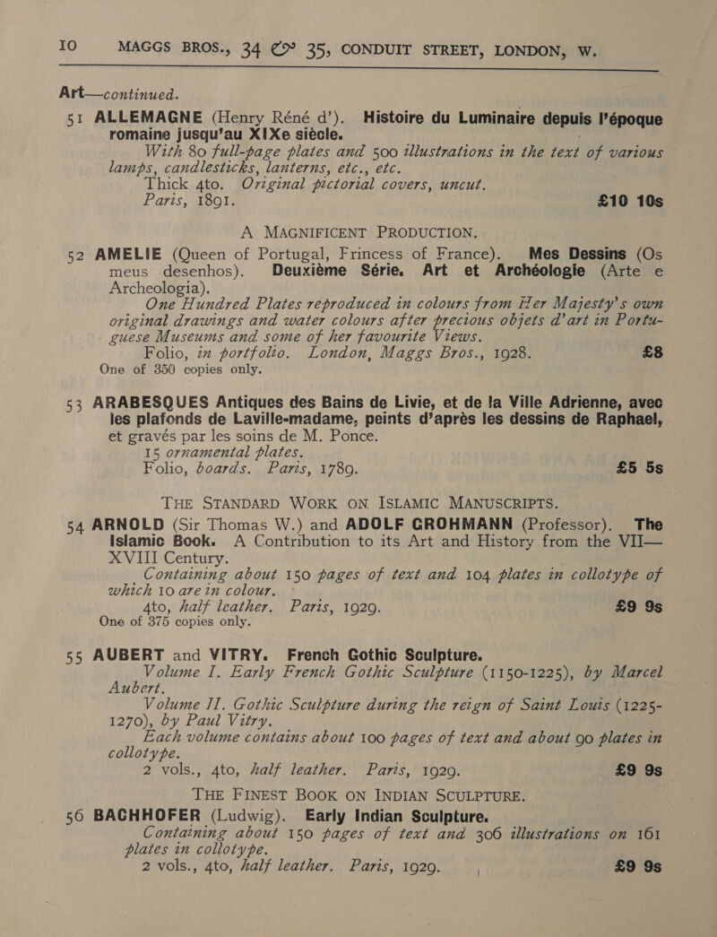 SS et Mn Art—continued. 51 ALLEMAGNE (Henry Réné d’). Histoire du Luminaire depuis I’époque romaine jusqu’au X!Xe siécle. ; With 80 full-page plates and 500 tllustnations in the text of various lamps, candlesticks, lanterns, etc., etc. Thick 4to. Oviginal pictorial covers, uncut. Paris, 1891. £10 10s A MAGNIFICENT PRODUCTION. 52 AMELIE (Queen of Portugal, Frincess of France). Mes Dessins (Os meus desenhos). Deuxiéme Série. Art et Archéologie (Arte e Archeologia). One Hundred Plates reproduced in colours from tler Majesty's own original drawings and water colours after precious objets dart in Portu- guese Museums and some of her favourite Views. Folio, zz portfolto. London, Maggs Bros., 1928. £8 One of 350 copies only. 53 ARABESQUES Antiques des Bains de Livie, et de fa Ville Adrienne, avec ies plafonds de Lavillesmadame, peints d’aprés les dessins de Raphael, et gravés par les soins de M. Ponce. 15 ornamental plates. Folio, boards. Paris, 1789. £5 5s THE STANDARD WORK ON ISLAMIC MANUSCRIPTS. 54 ARNOLD (Sir Thomas W.) and ADOLF GROHMANN (Professor). The Islamic Book. A Contribution to its Art and History from the VIJ— XVIII Century. | Containing about 150 pages of text and 104 plates in collotype of which 10 arein colour. © Ato, half leather. Paris, 1929. £9 9s One of 375 copies only. 55 AUBERT and VITRY. French Gothic Sculpture. £ yaar I. Early French Gothic Sculpture (1150-1225), dy Marcel uocrt. Volume II. Gothic Sculpture during the reign of Saint Louis (1225- 1270), by Paul Vitry. Each volume contains about 100 pages of text and about go plates in colloty pe. 2 vols., 4to, half leather. Paris, 1920. £9 9s THE FINEST BOOK ON INDIAN SCULPTURE. 56 BACHHOFER (Ludwig). Early Indian Sculpture. Containing about 150 pages of text and 306 illustrations on 161 plates in collotype.