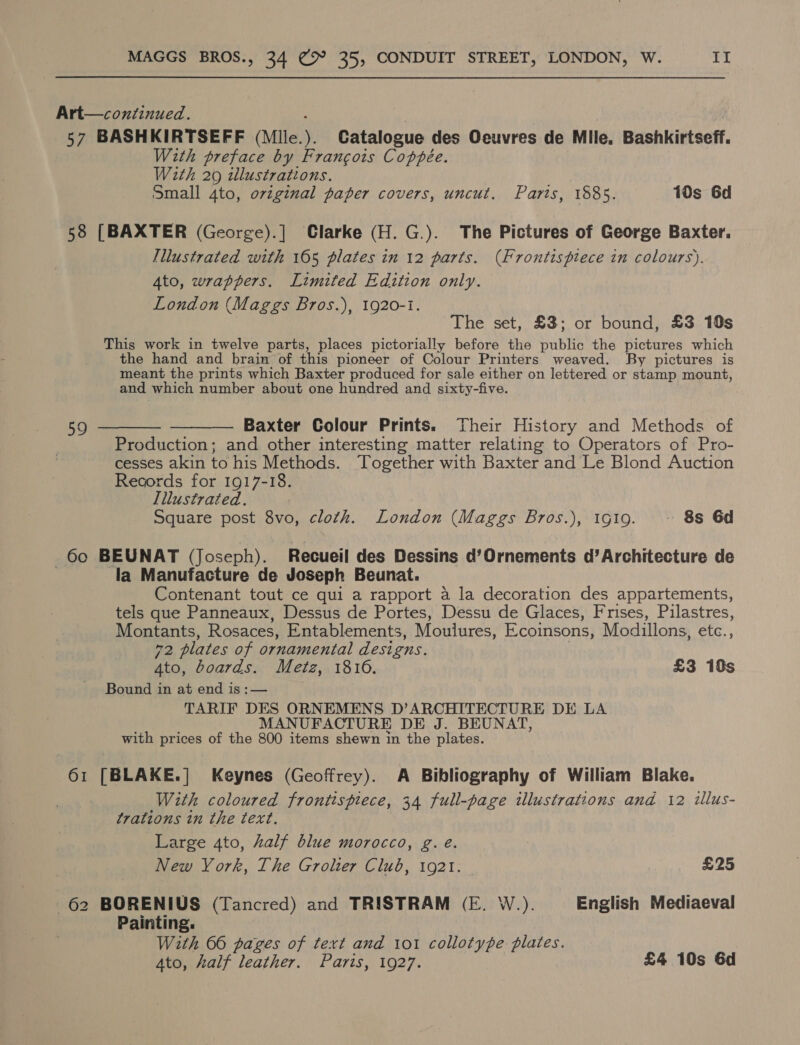 Art—continued. 57 BASHKIRTSEFF (Mile.). Catalogue des Oeuvres de Mile. Bashkirtseff. With preface by Francois Coppée. With 20 illustrations. Small 4to, original paper covers, uncut. Paris, 1885. 10s 6d 58 [BAXTER (George).] Clarke (H. G.). The Pictures of George Baxter. Illustrated with 165 plates in 12 parts. (Frontispiece in colours). Ato, wrappers. Limited Edition only. London (Maggs Bros.), 1920-1. The set, £3; or bound, £3 19s This work in twelve parts, places pictorially before the public the pictures which the hand and brain of this pioneer of Colour Printers weaved. By pictures is meant the prints which Baxter produced for sale either on lettered or stamp mount, and which number about one hundred and sixty-five. 59 ———— ————- Baxter Colour Prints. Their History and Methods of Production; and other interesting matter relating to Operators of Pro- cesses akin to his Methods. Together with Baxter and Le Blond Auction Records for 1917-18. Illustrated. Square post 8vo, cloth. London (Maggs Bros.), 1g19. «+ 8s 6d 60 BEUNAT (Joseph). Recueil des Dessins d’Ornements d’Architecture de | la Manufacture de Joseph Beunat. Contenant tout ce qui a rapport a la decoration des appartements, tels que Panneaux, Dessus de Portes, Dessu de Glaces, Frises, Pilastres, Montants, Rosaces, Entablements, Moulures, Ecoinsons, Modillons, etc., 72 plates of ornamental designs. | 4to, boards. Metz, 1816. , £3 10s Bound in at end is :— TARIF DES ORNEMENS D’ARCHITECTURE DE LA MANUFACTURE DE J. BEUNAT, with prices of the 800 items shewn in the plates. 61 [BLAKE.| Keynes (Geoffrey). A Bibliography of William Blake. With coloured frontispiece, 34 full-page illustrations and 12 illus- trations in the text. Large 4to, half blue morocco, g. eé. New York, The Grolier Club, 1921. £25 62 BORENIUS (Tancred) and TRISTRAM (E. W.). English Mediaeval Painting. With 66 pages of text and 101 collotype plates. Ato, half leather. Paris, 1927. £4 10s 6d