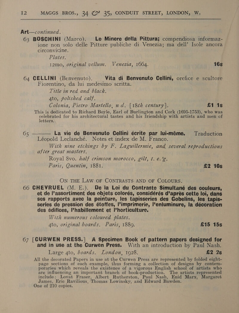 Art—continued. 63 BOSCHINI (Marco). Le Minere della Pittura; compendiosa informaz- ione non solo delle Pitture publiche di Venezia; ma dell’ Isole ancora circonvicine. Plates. 12mo, original vellum. Venezia, 1004. 16s 64 GELLINI (Benvenuto). Vita di Benvenuto Gellini, orefice e scultore Fiorentino, da lui medesimo scritta. Title in red and black. Ato, poltshed calf. Colonia, Pietro Martello, nd. {18th century]. £1 1s This is dedicated to Richard Boyle, Earl of Burlington and Cork (1695-1753), who was celebrated for his architectural tastes and his ‘friendship with artists and men of letters. 65 —-_——— La vie de Benvenuto Gellini écrite par luieméme. Traduction Léopold Leclanché. Notes et index de M. Franco. With nine etchings by F. Lagutllermie, and several reproductions after great masters. Royal 8vo. half crimson morocco, gilt, t. e.'g. Paris, Quentin, 1881. £2 10s ON THE LAW OF CONTRASTS AND OF COLOURS. 60 CHEVRUEL (M. E.). De ta Loi du Contraste Simultané des couleurs, et de l’assortiment des ebjets colorés, considérés d’apreés cette loi, dans ses rapports avec la peinture, les tapisseries des Gobelins, les tapis- series de pression des étoffes, ’imprimerie, l’enluminure, la décoration des édifices, ’habillement et horticulture. Weth numerous coloured plates. Ato, original boards. Paris, 1889. £15 15s 67 [CURWEN PRESS.| A Specimen Book of pattern papers designed for and in use at the Curwen Press. W4th an introduction by Paul Nash. Large 4to, boards. London, 1928. £2 2s All the decorated Papers in use at the Curwen Press are represented by folded eight- page sections of each example, thus forming a collection of designs by contem- poraries which reveals the existence of a vigorous English school of artists who are influencing an important branch of book-production. The artists represented include: Lovat Fraser, Albert Rutherston, Paul Nash, Enid Marx, Margaret James, Eric Ravilious, Thomas Lowinsky, and Edward Bawden.