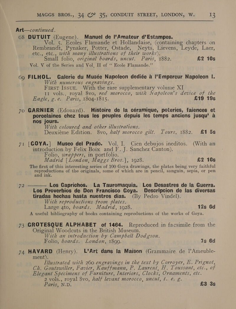  Art—continued. 68 DUTUIT (Eugene). Manuel de l?Amateur d’Estampes. Vol. 5. Ecoles Flamande et Hollandaise, (containing chapters on Rembrandt, Pynaker, Potter, Ostade, Neyts, Lievens, Leyde, Laer, etc., etc., wath many illustrations of their works). Small folio, ovzginal boards, uncut. Paris, 1882. £2 10s Vol. V of the Series and Vol, IT of ‘‘ Ecole Flamande.”’ 69 FILHOL. Galerie du Musée Napoleon dediée a l’Empereur Napoleon I. With numerous engravings.. First Issug. With the rare supplementary volume XI. 11 vols., royal 8vo, red morocco, with Napoleon's device of the Eagle, g.e. Paris, 1804-1815. £19 19s 70 GARNIER (Edovard). Histoire de la céramique, poteries, faiences et porcelaines chez tous les peuples depuis les temps anciens jusqu’ a nos jours. With coloured and other illustrations. Deuxiéme Edition. 8vo, Zalf morocco gilt. Tours, 1882. £1 5s 71. |G@OYA.| Museo del Prado. Vol. I. Cien debujos ineditos. (With an introduction by Felix Boix and F. J. Sanchez Canton). Folio, wrappers, in portfolio. Madrid | London, Maggs Bros.|, 1928. £2 10s The first of this interesting series of 100 Goya drawings, the plates being very faithful gee ction of the originals, some of which are in pencil, sanguin, sepia, or pen and ink. 72 —_——— Los Caprichos. La Tauromaquia. Los Desastres de la Guerra. Los Proverbios de Don Francisco Goya. Descripcion de las diversas tiradas hechas hasta nuestros dias. (By Pedro Vindel). ; With reproductions from plates. | | Large 4to, boards. Madrid, 1928. 12s Sd A useful bibliography of books containing reproductions of the works of Goya. 73 GROTESQUE ALPHABET of 1464. Reproduced in facsimile from the Original Woodcuts in the British Museum. With an introduction by Campbell Dodgson. Folio, doards. London, 1899. is 6d 74 HAVARD (Henry). L’Art dans la Maison (Grammaire de 1|’Ameuble- ment). Illustrated with 260 engravings in the text by Corroyer, E. Prignot, Ch. Goutewiller, Favier, Kauffmann, P. Laurent, H. Toussant, etc., of Elegant Specimens of Furniture, Interiors, Clocks, Ornaments, etc. 2 vols., royal 8vo, half levant morocco, uncut, t.. @, g. Paris, N.D. £3 3s