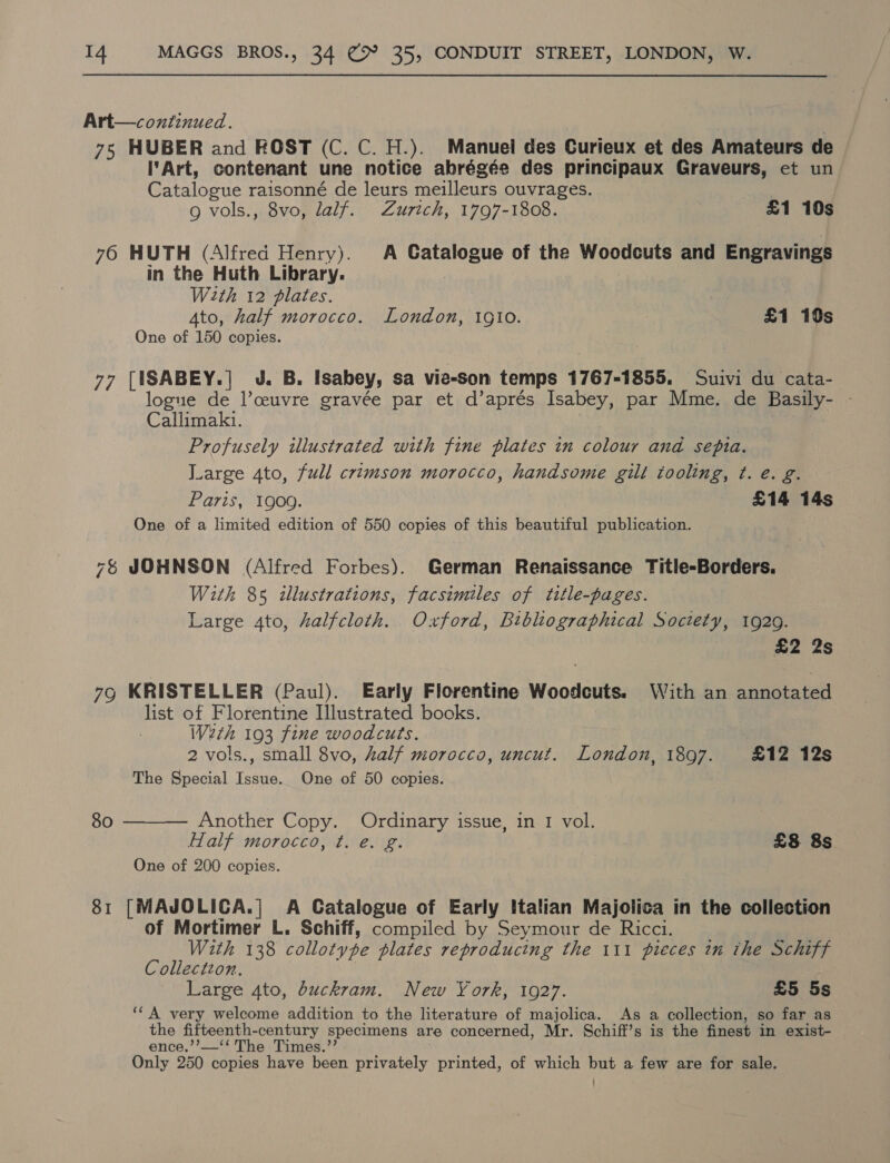 Art—continued. 75 HUBER and ROST (C. C. H.). Manuel des Curieux et des Amateurs de Art, contenant une notice abrégée des principaux Graveurs, et un Catalogue raisonné de leurs meilleurs ouvrages. g vols., 8vo, lalf. Zurich, 1797-1808. £1 10s 76 HUTH (Alfred Henry). A Catalogue of the Woodcuts and Engravings in the Huth Library. With 12 plates. Ato, half morocco. London, ig10o. £1 190s One of 150 copies. 77 [ISABEY.] J. B. Isabey, sa vie-son temps 1767-1855. Suivi du cata- logue de lceuvre gravée par et d’aprés Isabey, par Mme. de Basily- - Callimakz. Profusely illustrated with fine plates in colour and sepia. Large 4to, full crimson morocco, handsome gilt tooling, t. e. g. Paris, 1909. | £14 14s One of a limited edition of 550 copies of this beautiful publication. 76 JOHNSON (Alfred Forbes). German Renaissance Title-Borders. With 85 illustrations, facsimiles of title-pages. Large 4to, halfcloth. Oxford, Bibliographical Society, 1929. £2 2s 7g KRISTELLER (Paul). Early Florentine Woodcuts. With an annotated list of Florentine Illustrated books. Werth 193 fine woodcuts. 2 vols., small 8vo, Zalf morocco, uncut. London, 1807. £12 12s The Special oe One of 50 copies.  80 Another Copy. Ordinary issue, in I vol. Half morocco, t. e. g. £8 8s One of 200 copies. 81 [MAJOLICA.| A Catalogue of Early Italian Majolica in the collection of Mortimer L. Schiff, compiled by Seymour de Ricci. With 138 collotype plates reproducing the 111 pieces in the Schiff Collectzon. Large 4to, buckram. New York, 1927. £5 5s ‘‘A very welcome addition to the literature of majolica. As a collection, so far as the fifteenth- century specimens are concerned, Mr. Schiff’s is the finest in exist- ence.’’—‘‘ The Times.” Only 250 copies have been privately printed, of which but a few are for sale.