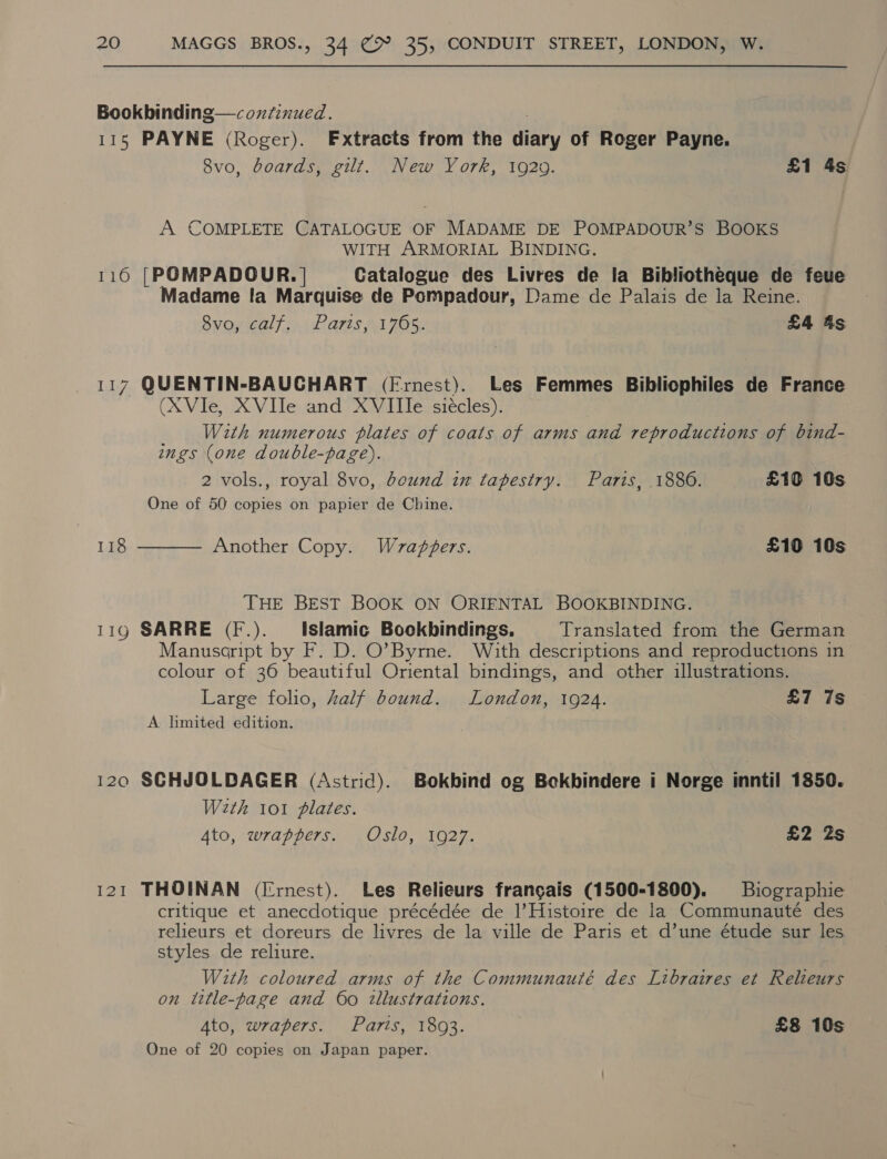 Bookbinding—coxfinued. 115 PAYNE (Roger). Extracts from the diary of Roger Payne. 8vo, boards, gilt. New York, 19209. £1 4s A COMPLETE CATALOGUE OF MADAME DE POMPADOUR’S BOOKS WITH ARMORIAL BINDING. 116 [POMPADOUR. | Catalogue des Livres de la Bibliotheque de feue Madame Ia Marquise de Pompadour, Dame de Palais de la Reine. 8vo, calf. Paris, 1765. £4 4s 117 QUENTIN-BAUCHART (Frnest). Les Femmes Bibliophiles de France (XVle, XVITe and XVIIIe siécles). With numerous plates of coats of arms and reproductions of bind- ings (one double-page). 2 vols., royal 8vo, bound in tapestry. Paris, 1886. £10 10s One of 50 copies on papier de Chine. 118  Another Copy. Wrapgers. £10 10s THE BEST BOOK ON ORIENTAL BOOKBINDING. 119 SARRE (F.). Islamic Bookbindings. Translated from the German Manusaript by F. D. O’Byme. With descriptions and reproductions in colour of 36 beautiful Oriental bindings, and other illustrations. Large folio, half bound. London, 1924. £7 7s A limited edition. 120 SCHJOLDAGER (Astrid). Bokbind og Bekbindere i Norge inntil 1850. With 101 plates. Ato, wrappers. Oslo, 1927. £2 2s 121 THOINAN (Ernest). Les Relieurs frangais (1500-1800). Biographie critique et anecdotique précédée de l’Histoire de la Communauté des relieurs et doreurs de livres de la ville de Paris et d’une étude sur les styles de reliure. With coloured arms of the Communauté des Libraires et Relieurs on ittle-page and 60 illustrations. Ato, wrapers. Parts, 18093. £8 10s