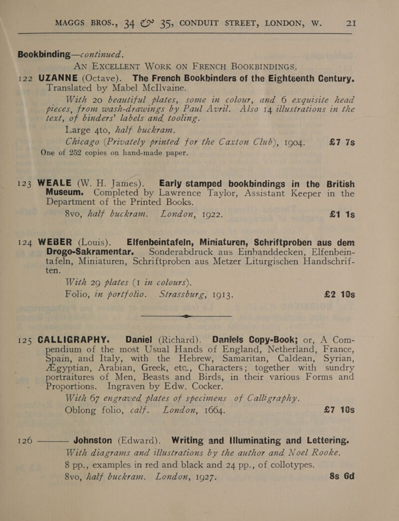 Bookbinding—coxfinued. AN EXCELLENT WORK ON FRENCH BOOKBINDINGS. 122 UZANNE (Octave). The French Bookhinders of the Eighteenth Century. Translated by Mabel MclIlvaine. _ With 20 beautiful plates, some in colour, and 6 exquisite head pleces, from wash-drawings by Paul Avril. Also 14 illustrations in the text, of binders’ labels and tooling. Large 4to, half buckram. Chicago (Privately printed for the Caxton Club), 1904. £7 7s One of 252 copies on hand-made paper. 123 WEALE (W.H. James). [Early stamped bookbindings in the British Museum. Completed by Lawrence Taylor, Assistant Keeper in the Department of the Printed Books. 8vo, half buckram. London, 1922. £1 1s 124 WEBER (Louis). Elfenbeintafeln, Miniaturen, Schriftproben aus dem Drogo-Sakramentar. Sonderabdruck aus Einbanddecken, Elfenbein- tafeln, Miniaturen, Schriftproben aus Metzer Liturgischen Handschrif- ten. With 29 plates (1 in colours). Folio, zz portfolio. Strassburg, 1913. £2 10s ee 125 CALLIGRAPHY. Daniel (Richard). Daniels Copy-Book; or, A Com- pendium of the most Usual Hands of England, Netherland, France, Spain, and Italy, with the Hebrew, Samaritan, Caldean, Syrian, fi gyptian, Arabian, Greek, etc., Characters; together with sundry portraitures of Men, Beasts and Birds, in their various Forms and Proportions. Ingraven by Edw. Cocker. With 67 engraved plates of specimens of Calligraphy. Oblong folio, calf. London, 1064. £7 10s 120  Johnston (Edward). Writing and Illuminating and Lettering. With diagrams and illustrations by the author and Noel Rooke. 8 pp., examples in red and black and 24 pp., of collotypes. 8vo, half buckram. London, 1927. 8s 6d