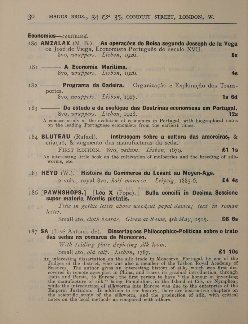  Economics—continued. 180 AMZALAK (M. B.). As operagées de Bolsa segundo Jesseph de la Vega ou José de Viega, Economista Portugués do seculo XVII. 8vo, wrappers. Lisbon, 1926. 8s 181 ———— A Ecenomia Maritima, | ‘aie 8vo, wrappers. Lisbon, 1926. | As 182 ———— Programa da Cadeira. Organizacdo e Explorac4o dos Trans- portes. . . 8vo, wrappers. Lisbon, 1927. | ee Is 6d 183 ———— Do estudo e da evolugao das Doutrinas economicas em Portugal. Svo, wrappers. Lisbon, 1928. 12s A concise study of the evolution of economics in Portugal, with biographical notes on the leading Portuguese economists from the earliest times. — 184 BLUTEAU (Rafael). Instrucgcam sobre a cultura das amoreiras, &amp; criacad, &amp; augmento das manufacturas da seda. hi FIRST EDITION. 8vo, vellum. Ltsbon, 1670. £1 1s An interesting little book on the cultivation of mulberries and the breeding of silk- worms, etc. 18s HEYD (W.). Histoire du Commerce du Levant au Moyen-Age. 2 vols., royal 8vo, half morocco. Leipzig, 1885-6. £4 4s 186 [PAWNSHOPS. ] [Leo x (Pope). Bulla concilii in Decima Sessione super materia Montis pietatis. | Title in gothic letter above woodcut papal device; text im roman letter. Small 4to, cloth boards. Given at Rome, 4th May, 1515. £6 6s 187 SA (José Antonio de). Dissertagoes Philocophico-Politicas sobre o trato das sedas na comarca de Moncorvo. With folding plate depicting silk loom. small 4to, old calf. Lisbon, 1787. | £1 10s An interesting dissertation on the silk trade in Moncorvo, Portugal, by one of the Judges of the district, who was also a member of the Lisbon Royal Academy of Sciences. The author gives an interesting history of silk, which was first dis- covered in remote ages past in China, and traces its gradual introduction, through India and Persia, to Europe; the first person to have ‘‘ the honour of inventing the manufacture of silk’’ being Pamphilius, in the Island of Cos, or Nymphea; while the introduction of silkworms into Europe was due to the enterprise of the Emperor Justinian. In addition to the history, there are instructive chapters on the scientific study of the silkworm, and the production of silk, with critical notes on the local methods as compared with others.