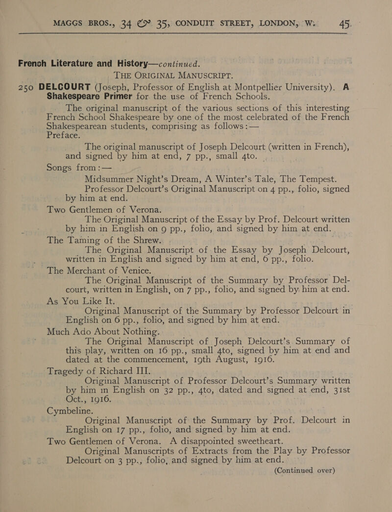 French Literature and History—continued. THE ORIGINAL MANUSCRIPT. 250 DELCOURT (Joseph, Professor of English at Montpellier University). A Shakespeare Primer for. the use of “French Schools. The original manuscript of the various sections of this interesting French School Shakespeare by one of the most celebrated of the French Shakespearean students, comprising as follows :— Preface. | The original manuscript of Joseph Delcourt (written in French), and signed by him at end, 7 pp., small 4to. Songs from :— Midsummer Night’s Dream, A Winter’s Tale, The Tempest. Professor Delcourt’s Original Manuscript on 4 pp.,. folio, signed by him at end. Two Gentlemen of Verona. The Original Manuscript of the Essay by Prof. Delcourt written by him in English on 9 pp., folio, and signed by him at end. The Taming of the Shrew... The Original Manuscript of the Essay by Joseph Deceit, ae written in English and signed by him at end, 6 pp., folio. The Merchant of Venice. The Original Manuscript of the Summary by Professor Del- court, written in English, on 7 pp., folio, and signed by him at end. As You Like It. Original Manuscript of the Summary by Professor Delcourt in English on 6 pp., folio, and signed by him at end. Much Ado About Nothing. The Original Manuscript of Joseph Delcourt’s. Summary of this play, written on 16 pp., small 4to, signed by him at end and dated at the commencement, 19th August, 19106. Tragedy of Richard III. Original Manuscript of Professor Delcourt’s Summary written by him in English on 32 pp., 4to, dated and signed at end, 31st Oct., 1916, ribet: Original Manuscript of the Summary by Prof. Delcourt in English on 17 pp., folio, and signed by him at end. Two Gentlemen of Verona. A disappointed sweetheart. Original Manuscripts of Extracts from the Play by Professor Delcourt on 3 pp., folio, and signed by him at end.