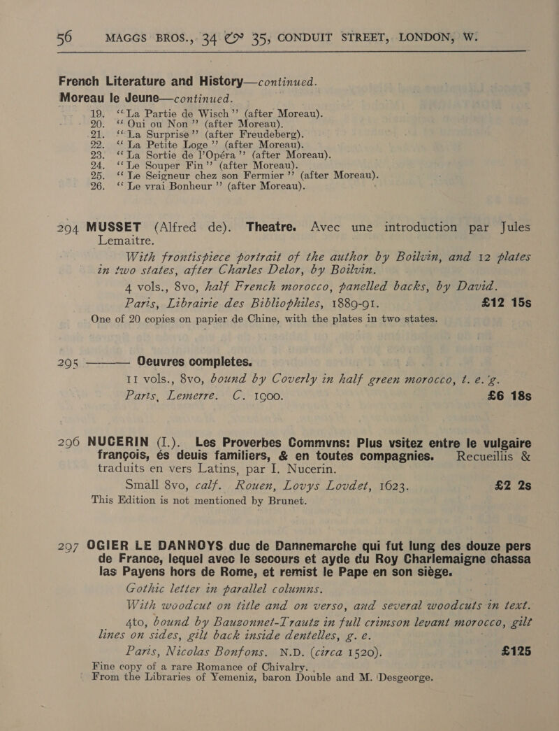  French Literature and History—continued. Moreau le Jeune—continued. 19. ‘La Partie de Wisch’’ (after Moreau). - 90. ‘Oui ou Non ”’ (after Moreau). 21. ‘La Surprise’”’ (after Freudeberg). 22. ‘‘ Ta Petite Loge ”’ (after Moreau). 23. ‘‘ La Sortie de ’Opéra”’ (after Moreau). 24. ‘*TLe Souper Fin’’ (after Moreau). 25. ‘Tie Seigneur chez son Fermier ’’ (after Morean). 26. ‘* Le vrai Bonheur ”’ (after Moreau). 294 MUSSET (Alfred de). Theatre. Avec une introduction par Jules Lemaitre. With frontispiece portrait of the author by Boilvin, and 12 plates zn two states, after Charles Delor, by Bodlvin. A vols., 8vo, half French morocco, panelled backs, by David. Parts, Librairie des Bibliophiles, 1889-91. £12 15s One of 20 copies on papier de Chine, with the plates in two states. 205 ———— Oeuvres completes. 11 vols., 8vo, bound by Coverly in half green morocco, t. é.'g. Paris. Tepes C.* 1900. £6 18s 296 NUCERIN (I.). Les Proverbes Commvns: Plus vsitez entre le vulgaire frangois, és deuis familiers, &amp; en toutes compagnies. Recueiliis &amp; traduits en vers Latins, par I. Nucerin. Small 8vo, calf. River. Lovys Lovdet, 1623. £2 2s This Edition is not mentioned by Brunet. 297 OGIER LE DANNOYS duc de Dannemarche qui fut lung des douze pers de France, lequel avec le secours et ayde du Roy Charlemaigne chassa las Payens hors de Rome, et remist le Pape en son siége. Gothic letter in parallel columns. With woodcut on title and on verso, and several woodcuts in text. 4to, bound by Bauzonnet-Trautz in full crimson levant morocco, gilt lines on sides, gilt back inside dentelles, g. e. Paris, Nicolas Bonfons. N.D. (circa 1520). £125 Fine copy of a rare Romance of Chivalry. From the Libraries of Yemeniz, baron Double and M. \Desgeorge.