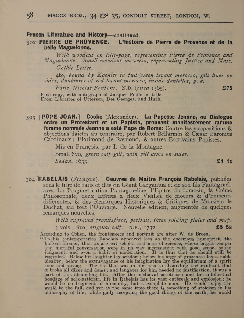  French Literature and History——continued. 302 PIERRE DE PROVENCE. L’histoire de Pierre de Provence et de la belle Maguelonne, With woodcut on title-page, representing Pierre de Provence and Maguelonne. Small woodcut on verso, representing Justice and Mars. Gothic Letter. Ato, bound by Koehler in full ‘green levant morocco, gilt lines on sides, doublures of red levant morocco, inside dentelles, g. e. Paris, Nicolas Bonfons. N.D. (circa 1565). £75 Fine copy, with autograph of Jacques Poille on title. From Libraries of Utterson, Des Georges, and Huth. 303 [POPE JOAN.]| Cooke (Alexander). La Papesse Jeanne, ou Dialogue entre un Protestant et un Papiste, prouvant manifestement qu'une femme nommeée Jeanne a esté Pape de Rome: Contre les suppositions &amp; objections faictes au contraire, par Robert Bellarmin &amp; Czsar Baronius Cardinaux: Florimond de Remond, &amp; autres Escrivains Papistes. Mis en Francois, par I. de la Montagne. Small Svo, green calf gilt, with gilt arms on sides. Sedan, 1633. £1 1s 204 RABELAIS (Francois). Oeuvres de Maitre Francois Rabelais, publiées sous le titre de faits et dits du Géant Gargantua et de son fils Pantagruel, avec La Prognostication Pantagrueline, l’Epitre du Limosin, la Créme Philosophale, deux Epitres a deux Vieilles de moeurs &amp; d’humeurs differentes, &amp; des Remarques Historiques &amp; Critiques de Monsieur le Duchat, sur tout l’Ouvrage. Nouvelle edition, augmentée de quelques remarques nouvelles. With engraved frontispiece, portrait, three folding plates and maf. 5 vols., 8vo, ovzginal calf. N.P., 1732. £5 5s According to Cohen, the frontispiece and portrait are after W. de Broen. ‘““To his contemporaries Rabelais appeared less as the enormous humourist, the buffoon Homer, than as a great scholar and man of science, whose bright temper and mirthful conversation were in no way inconsistent with good sense, sound judgment, and even a habit of moderation. It is thus that vat should still be regarded. Below his laughter lay wisdom; below his orgy of grossness lay a noble ideality ; below the extravagance of his imagination lay the equilibrium of a spirit sane and strong. The life that was in him was so abounding and exultant that it broke all dikes and dams; and laughter for him needed no justification, it was a part of this abounding life.. After the medizval asceticism and the intellectual bondage of scholasticism, life in Rabelais has its vast outbreak and explosion; he would be no fragment of humanity, but a complete man. He would enjoy the world to the full, and yet at the same time there is something of stoicism in his philosophy of life; while gaily accepting the good things of the earth, he would