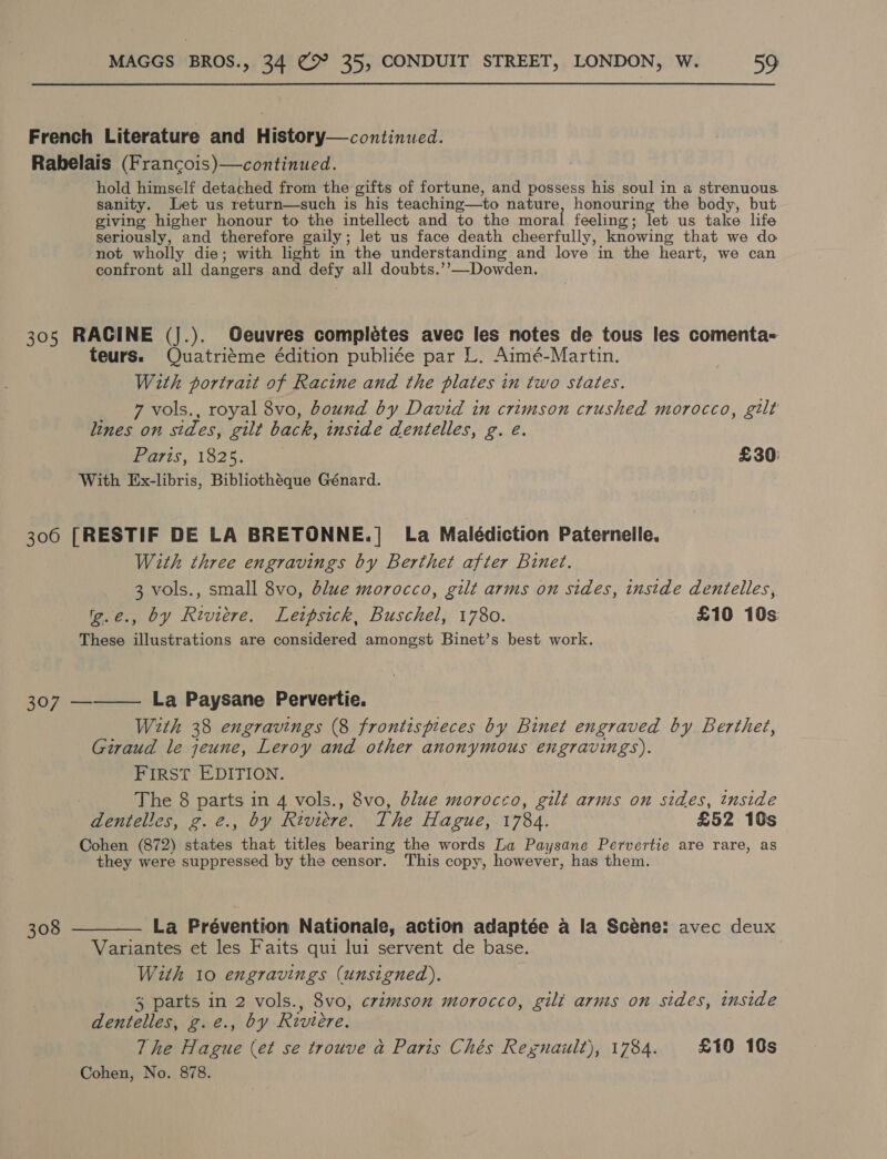 French Literature and History—continued. Rabelais (Francois)—continued. hold himself detached from the gifts of fortune, and possess his soul in a strenuous. sanity. Let us return—such is his teaching—to nature, honouring the body, but giving higher honour to the intellect and to the moral feeling; let us take life seriously, and therefore gaily; let us face death cheerfully, knowing that we do not wholly die; with light in the understanding and love in the heart, we can confront all dangers and defy all doubts.’’—Dowden. 305 RACINE (J.). Geuvres completes avec les notes de tous les comenta- teurs. Quatriéme édition publiée par L. Aimé-Martin. With portrait of Racine and the plates in two states. _ 7vols., royal 8vo, bound by David in crimson crushed morocco, gilt lines on sides, gilt back, inside dentelles, g. é. Paris, 1825. £30: With Ex-libris, Bibliothéque Génard. 306 [RESTIF DE LA BRETONNE.| La Malédiction Paternelle. With three engravings by Berthet after Binet. 3 vols., small 8vo, blue morocco, gilt arms on sides, inside dentelles, 'g.e., by Riviere. Leipsick, Buschel, 1780. £10 10s These illustrations are considered amongst Binet’s best work. 307 ———— La Paysane Pervertie. With 38 engravings (8 frontispieces by Binet engraved by Berthet, Giraud le jeune, Leroy and other anonymous engravings). FIRST EDITION. | The 8 parts in 4 vols., 8vo, blue morocco, gilt arms on sides, inside dentelles, g.2., by Riviere. The Hague, 1784. £52 10s Cohen (872) states that titles bearing the words La Paysane Pervertie are rare, as they were suppressed by the censor. This copy, however, has them. 308 ———— La Prévention Nationale, action adaptée a la Scéne: avec deux Variantes et les Faits qui lui servent de base. With 10 engravings (unsigned). 3 parts in 2 vols., 8vo, crimson morocco, gilt arnts on sides, inside dentelles, g.e., by Riviere. 7 he Hague (et se trouve a Paris Chés Rexgnault), 1784. £10 10s Cohen, No. 878.