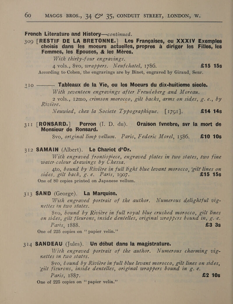 French Literature and History—continued. 309 [RESTIF DE LA BRETONNE.| Les Frangaises, ou XXXIV Exemples choisis dans les moeurs actuelles, propres a diriger les Filles, les Femmes, les Epouses, &amp; les Meéres. Wzth thirty-four engravings. 4 vols., 8vo, wrappers. Neufchatel, 1786. £15 15s According to Cohen, the engravings are by Binet, engraved by Giraud, Senr. 210 ———— Tableaux de la Vie, ou les Moeurs du dix-huitieme siecle. With seventeen engravings after Freudeberg and Moreau. 2 vols., 12mo, crzmson morocco, gilt backs, arms on sides, g.e., by Riviere. Neuwted, chez la Societe Typographique. [17G1]. £14 14s 311 [RONSARD.]| Perron (J. D. du). Oraison fvnebre, svr la mort de Monsieur de Ronsard. 8vo, ortginal limp vellum. Paris, Federic Morel, 15806. £10 10s 312 SAMAIN (Albert). Le Chariot d’Or. With engraved frontisptece, engraved plates in two states, two fine watercolour drawings by Chessa. Ato, bound by Riviére in full hight blue levant morocco, ‘gilt lines on SIGES geil) VaACk,, Ce wal O71seAOGTs £15 15s One of 80 copies printed on Japanese vellum. 313 SAND (George). La Marquise. With engraved portrait of the author. Numerous delightful vig- nettles 7n two states. Svo, bound by Riviere in full royal blue crushed morocco, gilt lines on sides, gilt fleurons, inside dentelles, original wrappers bound in, g. e. Parts, 1888. £3 3s One of 225 copies on ‘‘ papier velin.”’ 314 SANDEAU (Jules). Un début dans la magistrature. With engraved portrait of the author. Numerous charming vig- setles in two states. 8vo, Cound by Riviere in full blue levant morocco, gilt lines on sides, ‘gilt fleurons, inside dentelles, original wrappers bound in g. e. Paris, 1887. £2 10s One of 225 copies on ‘‘ papier velin.”’