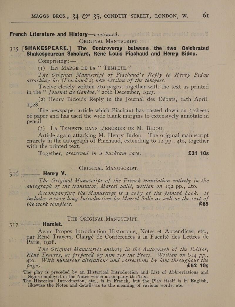 French Literature and History—continued. ORIGINAL MANUSCRIPT. 315 [SHAKESPEARE. | The Controversy between. the two Celebrated Shakespearean Scholars, Réné Louis Piachaud and Henry Bidou. Comprising :— (1) EN MARGE DE LA ‘‘ TEMPETE.”’ The Original Manuscript of Piachaud’s Reply to Weer, Bidou attacking his (Piachaud’s) new version of the tempest. Twelve closely written 4to pages, together with the text as printed in the “‘ Journal de Genéve,’’ 20th December, 1927. (2) Henry Bidou’s Reply in the Journal des Débats, 14th April, 1928. ‘The newspaper article which Piachaut has pasted down on 3 sheets of paper and has used the wide blank margins to extensively annotate in pencil. (3) LA TEMPETE DANS L’ENCRIER DE M. BIDOU. Article again attacking M. Henry Bidou. The original manuscript entirely in the autograph of Piachaud, extending to I2 pp., 4to, together with the printed text. Together, preserved in a buckram case. 3 £31 10s ane “MANUSCRIPT.   3 16 - Henry v. The Original Mi iicsest bn of the French translation east in the autograph of the translator, Marcel Sallé, written.on 192 pp., 4to. Accompanying the Manuscript is a copy of the printed book. It includes a very long Introduction by Marcel Salle as well as the text of the work combflete. £65 ze 3 THE ORIGINAL. MANUSCRIPT. ee Hamlet. Avant-Propos Introduction Historique, Notes et Appendices, etc., _par Réné Travers, Chargé de Conférences a la Faculté des Lettres de Paris, 1928. The Original Manuscript Perelt in the Autograph of the Editor, Réné Travers, as prepared by him for the Press. Written on 614 fP., 4to. W2th numerous alterattons and corrections by him throughout the pages. £52 10s The play is preceded by an Histcrical Introduction and List of Abbreviations and Signs employed.in the Notes which accompany the Text. _ The Historical Introduction, etc., is in French, but the Play itself is in’ English, likewise the Notes and details as to the meaning of various words, etc.