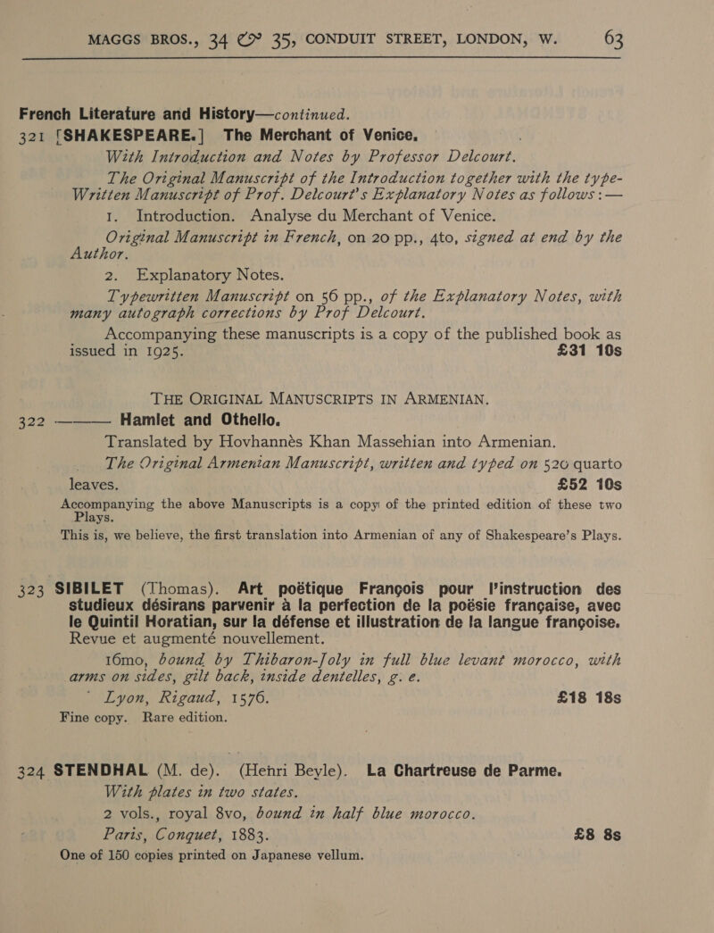 French Literature and History—continued. 321 ‘SHAKESPEARE.| The Merchant of Venice. With Introduction and Notes by Professor Dp deueay The Original Manuscript of the Introduction together with the type- Written Manuscript of Prof. Delcourt’s Explanatory Notes as follows :— 1. Introduction. Analyse du Merchant of Venice. Original Manuscript in French, on 20 pp., 4to, stgued at end by the Author. 2. Explanatory Notes. Typewritten Manuscript on 56 pp., of the Explanatory Notes, with many autograph corrections by Prof Delcourt. Accompanying these manuscripts is a copy of the published book as issued in 1925. £31 10s , THE ORIGINAL MANUSCRIPTS IN ARMENIAN. 322 ——— Hamlet and Othello. Translated by Hovhannes Khan Massehian into Armenian. The Original Armentan Manuscript, written and typed on 526 quarto leaves. £52 10s op 2 hein the above Manuscripts is a copy of the printed edition of these two ays. This is, we believe, the first translation into Armenian of any of Shakespeare’s Plays. 323 SIBILET (Thomas). Art poétique Frangois pour l’instruction des studieux désirans parvenir a la perfection de la poésie francaise, avec le Quintil Horatian, sur la défense et illustration de la langue frangoise. Revue et augmenté nouvellement. 16mo, bound by Thibaron-Joly in full blue levant morocco, with arms on sides, gilt back, inside dentelles, g. e. Lyon, Rigaud, 1576. £18 18s Fine copy. Rare edition. 324 STENDHAL (M. de). (Henri Beyle). La Chartreuse de Parme. With plates in two states. 2 vols., royal 8vo, bound in half blue morocco. Paris, Conquet, 1883. £8 8s One of 150 copies printed on Japanese vellum.