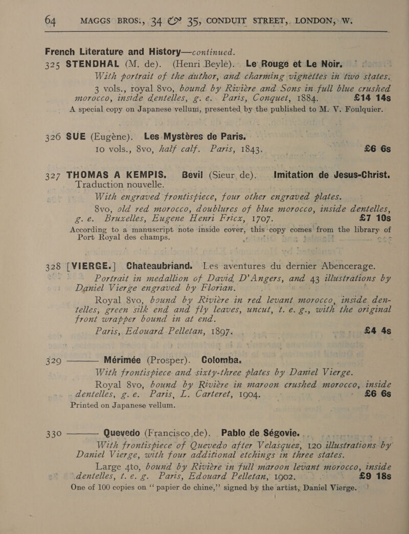 French Literature and History—continued. 325 STENDHAL (M. de). (Henri Bevle). Le Rouge et Le Noir. te: Wath portrait of the author, and charming vignettes in two states. 3 vols., royal 8vo, bound by Riviere and Sons in full blue crushed MOrOCCO, inside dentelles, g.e.. Parts, Conquet, 1884. . £14 14s A special copy on Japanese vellum, presented by the published to M: V. Foulquier. 326 SUE (Eugéne). Les-Mystéres de Paris. , sG 10 vols., 8vo, half calf. Parts, 1843. + igs _ £6 6s 327 THOMAS A KEMPIS, evil (Sicur, de). _ Imitation de Jesus-Christ. Traduction nouvelle. With engraved frontispiece, four other engraved plates. 8vo, ald red morocco, doublures of blue morocco, inside dentelles, oes Brurelles, Eugene Henri Fricx, 1707. £7 10s According to a manuscript note ‘inside eover, this: copy comes: ‘from the pres A oe Port Royal des champs. bs $28 [VIERGE.] Chateaubriand. Les aventures du dernier Abencerage. ~ Portrait in medallion of David D’ Angers, and 43 illustrations by Daniel Vierge engraved by Florian, Royal 8vo, baund by Riviére in oer levant. morocco, inside. den- telles, green silk end and jly leaves, UNCUL, a2, ee with the original front wrapper bound in at end. Paris, Edouard -Pelletan, teks fll £4 4s 3290 ———— Mérimée (Prosper). coleman, With frontispiece and -sixty-three plates by Daniel Vinee Royal 8vo, dound by Rivicre in maroon crushed morocco, inside , dentelles, g.e. Parts, L. Carteret; 1004. 1: £6 6s Printed on Japanese vellurn’ 330 ———— Quevedo (Francisco,de). Pablo de Ségovie. ., With frontispiece of Quevedo after Velasquez, 120 i aamee mek by Daniel Vierge, with four additional etchings in three states. Large ao bound by Riviere in full maroon levant morocco, inside -dentelles, t.¢. g. Paris, Edouard Pelletan, 1902. : - £9 18s One of 100 copies on ‘‘ papier de chine,’’ signed by the artist, Daniel Vierge.