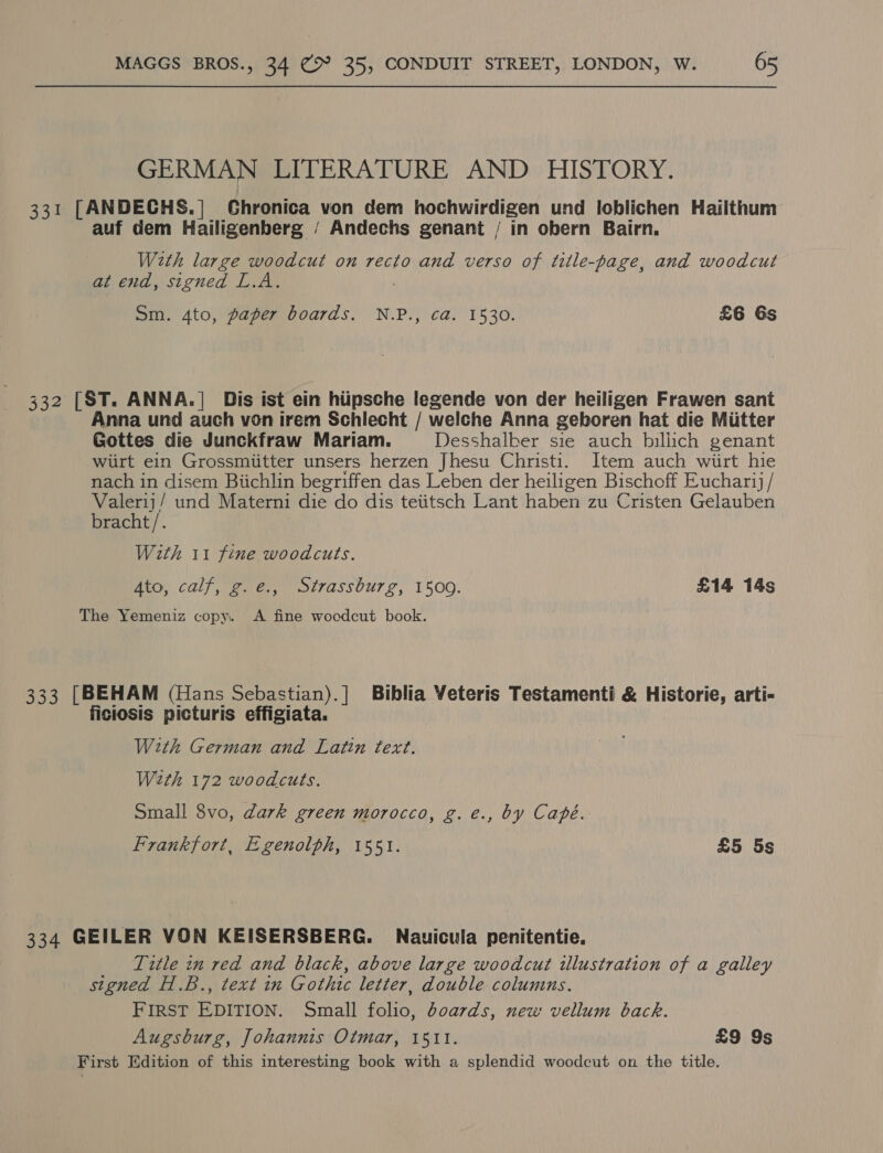 GERMAN LITERATURE AND HISTORY. 331 [ANDECHS.| Chronica von dem hochwirdigen und loblichen Hailthum auf dem Hailigenberg ‘ Andechs genant / in obern Bairn. With large woodcut on recto and verso of title-page, and woodcut at end, signed L.A. ) Sm. 4to, paper boards. N.P., ca. 1530. £6 6s 332 [ST. ANNA.| Dis ist ein hiipsche legende von der heiligen Frawen sant Anna und auch von irem Schlecht / welche Anna geboren hat die Miitter Gottes die Junckfraw Mariam. Desshalber sie auch billich genant wirt ein Grossmiitter unsers herzen Jhesu Christi. Item auch wiirt hie nach in disem Biichlin begriffen das Leben der heiligen Bischoff Euchar / peer und Materni die do dis teiitsch Lant haben zu Cristen Gelauben bracht/. With 11 fine woodcuts. Ato, calf, g.e., Strassburg, 1500. £14 14s The Yemeniz copy. A fine wocdcut book. 333 [BEHAM (Hans Sebastian).] Biblia Veteris Testamenti &amp; Historie, arti- ficiosis picturis effigiata. With German and Latin text. Wath 172 woodcuts. Small 8vo, dark green morocco, g.e., by Capé. Frankfort, Egenolph, 1551. £5 5s 334 GEILER VON KEISERSBERG. Nauicula penitentie. Tztle zn red and black, above large woodcut illustration of a galley signed H.B., text in Gothic letter, double columns. FIRST EDITION. Small folio, doards, new vellum back. Augsburg, Johannis Otmar, 1511. £9 9s First Edition of this interesting book with a splendid woodcut on the title.