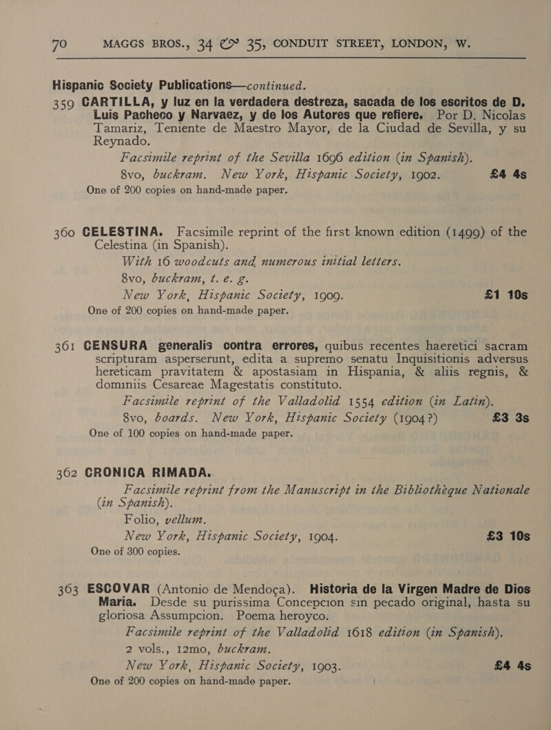 Hispanic Society Publications—continued. 359 CARTILLA, y luz en la verdadera destreza, sacada de los escritos de D. Luis Pasheco y Narvaez, y de los Autores que refiere. Por D. Nicolas Tamariz, Teniente de Maestro Mayor, de la Ciudad de Sevilla, y su Reynado. Facsimile reprint of the Sevilla 1696 edition (tn Spanish). 8vo, buckram. New York, Hispanic Society, 1902. £4 4s One of 260 copies on hand-made paper. 360 CELESTINA. Facsimile reprint of the frst known edition (1499) of the Celestina (in Spanish). With 16 woodcuts and numerous initial letters. 8vo, buckram, ¢. é. g. New York, Hispanic Society, 1900. £1 10s One of 200 copies on hand-made paper. 361 GCENSURA generalis contra errores, quibus recentes haeretici sacram scripturam asperserunt, edita a supremo senatu Inquisitionis adversus hereticam pravitatem &amp; apostasiam in Hispania, &amp; aliis regnis, &amp; dominiis Cesareae Magestatis constituto. Facsimile reprint of the Valladolid 1554 edition (in Latin). 8vo, boards. New York, Hispanic Society (1904?) £3 3s One of 100 copies on hand-made paper. 362 CRONICA RIMADA. Facsimile reprint from the Manuscript in the Bibliotheque N ationale (2m Spanish). Folio, vellum. : New York, Hispanic Society, 1904. £3 10s One of 300 copies. 363 ESCOVAR (Antonio de Mendoca). Historia de la Virgen Madre de Dios Maria. Desde su purissima Concepcion sin pecado original, hasta su gloriosa Assumpcion. Poema heroyco. Facsimile reprint of the Valladolid 1618 edition (itn Spanish). 2 vols., 12mo, buckram. New York, Hispanic Society, 1903. £4 4s