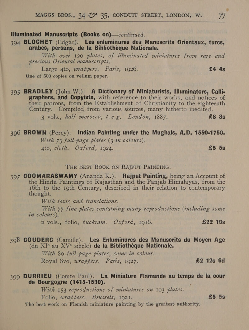 IHuminated Manuscripts (Books on)—continued. 394 BLOCHET (Edgar). Les enluminures des Manuscrits Orientaux, turcs, arabes, persans, de la Bibliothéque Nationale. With over 120 plates, of illuminated miniatures from rare and precious Oriental manuscripis. Large Ato, wrappers. Paris, 1920. £4 4s One of 500 copies on vellum paper. 395 BRADLEY (John W.). A Dictionary of Miniaturists, Iluminators, Calli- graphers, and Copyists, with reference to their works, and notices of their patrons, from the Establishment of Christianity to the eighteenth. Century. Compiled from various sources, many hitherto inedited. 3 vols., Zalf morocco, t.e g. London, 1887. £8 8s 396 BROWN (Percy). Indian Painting under the Mughals, A.D, 1550-1750. With 73 full-page plates (3 in colours). Ato, cloth. Oxford, 1924. £5 5s THE BEST BOOK ON RAJPUT PAINTING. 397 COOMARASWAMY (Ananda K.). Rajput Painting, being an Account of the Hindu Paintings of Rajasthan and the Panjab Himalayas, from the ae to the 19th Century, described in their relation to contemporary thought. With texts and translations. With 77 fine plates containing many reproductions (including some in colours). 2 vols., folio, buckram. Oxford, 1916. £22 10s 298 COUDERE (Camille). Les Enluminures des Manuscrits du Moyen Age (du XI° au XV? siécle) de la Bibliotheque Nationale. With 80 full page plates, some in colour. Royal 8vo, wrappers. Parts, 1927. £2 12s Gd 399 DURRIEU (Comte Paul). La Miniature Flamande au temps de la cour de Bourgogne (1415-1530). , With 153 reproductions of miniatures on 103 plates. Foho, wrappers. Brussels, 1921. £5 5s The best work on Flemish miniature painting by the greatest authority.