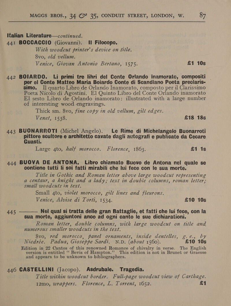 Italian Literature—continued. 441 BOCCACCIO (Giovanni). Il Filocopo. With woodcut printers device on fille. 8vo, old vellum. Venice, Gtovan Antonio Bertano, 1575. £1 10s 442 BOIARDO. Li primi tre lihri de! Conte Orlando inamoratc, compositi per el Conte Matteo Maria Boiardo Conte di Scandiano Poeta preclaris- simo,. I] quarto Libro de Orlando Inamorato, composto per il Clarissimo Poeta Nicolo di Agostini. El Quinto Libro del Conte Orlando inamorato El sesto Libro de Orlando inamorato: illustrated with a large number of interesting wood engravings. Thick sm. 8vo, fine copy in old vellum, gilt edges. Venet, 1538. £18 18s 443 BUONARROTI (Michel Angelo). Le Rime di Michelangelo Buonarroti pe scultore e architetto cavate dagli autcgrafi e publicate da Cecare uasti. Large 4to, half morocco. Florence, 1863. £1 1s 444 BUOVA DE ANTONA, Libro chiamato Buovo de Antona nel quale se contiene tutti li soi fatti mirabili che lui fece con fe sua morte. Title in Gothic and Roman letter above large woodcut representing a centaur, a knight and a lady, text in double columns, roman letter; small woodcuts tn text. Small 4to, vzolet morocco, gilt lines and fleurons. Venice, Alvise di Torti, 1534. £10 10s  445 Nel qual si tratta delle gran Battaglie, et fatti che lui fece, con la sua morte, aggiuntoni anco ad ogni canto le sue dichiarationi. Roman letter, double columns, with large woodcut on tille and numerous smaller woodcuts in the text. 8vo, ved morocco, panel ornaments, inside dentelles, g.e., by Niedrée. Padua, Gioseppe Sardt. N.D. (about 1560). £10 10s Edition in 22 Cantos of this renowned Romance of chivalry in verse. The English version is entitled ‘‘ Bevis of Hampton.’’ This edition is not in Brunet or Graesse and appears to be unknown to bibliographers. 446 GASTELLINI (Jacopo). Asdrubale. Tragedia. Title within woodcut border. Full-page woodcut view of Carthage. I2mo, wrappers. Florence, L. Torrent, 1652. £1