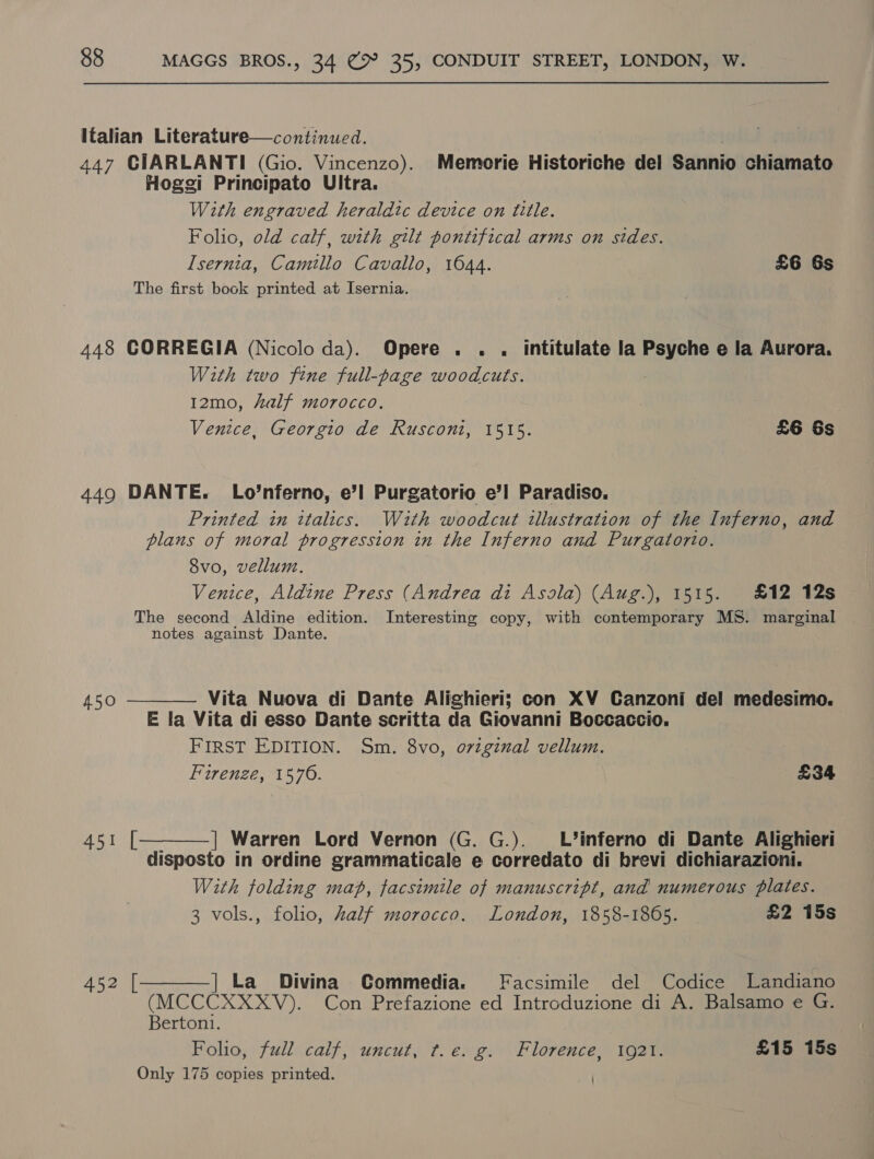 Italian Literature—continued. 447 CIARLANTI (Gio. Vincenzo). Memorie Historiche del Sannio chiamato Hogei Principato Ultra. With engraved heraldic device on title. Folio, old calf, with gilt pontifical arms on sides. Isernia, Camillo Cavallo, 1644. £6 Gs The first book printed at Isernia. 448 CORREGIA (Nicolo da). Opere . . . intitulate la Psyche e la Aurora. With two fine full-page woodcuts. 12mo, half morocco. Venice, Georgio de Rusconi, 1515. £6 6s 449 DANTE. Lo’nferno, e’l Purgatorio e’l Paradiso. Printed in italics. With woodcut illustration of the Inferno, and plaus of moral progression in the Inferno and Purgatorio. 8vo, vellum. Venice, Aldine Press (Andrea di Asola) (Aug.), 1515. £12 12s The second Aldine edition. Interesting copy, with contemporary MS. marginal notes against Dante.   450 Vita Nuova di Dante Alighieri; con XV Canzoni del medesimo. E la Vita di esso Dante scritta da Giovanni Boccaccio. FIRST EDITION. Sm. 8vo, oviginal vellum. Firenze, 1570. £34 451 | Warren Lord Vernon (G. G.). _L’inferno di Dante Alighieri disposto in ordine grammaticale e corredato di brevi dichiarazioni. With folding map, facsimile of manuscript, and numerous plates. 3 vols., folio, half morocco. London, 1858-1865. £2 15s 452 [ | La Divina Commedia. Facsimile del Codice Landiano  (MCCCXXXV). Con Prefazione ed Introduzione di A. Balsamo e G. Bertoni. Folio, full calf, uncut, f.e. g. Florence, 1921. £15 15s Only 175 copies printed. |