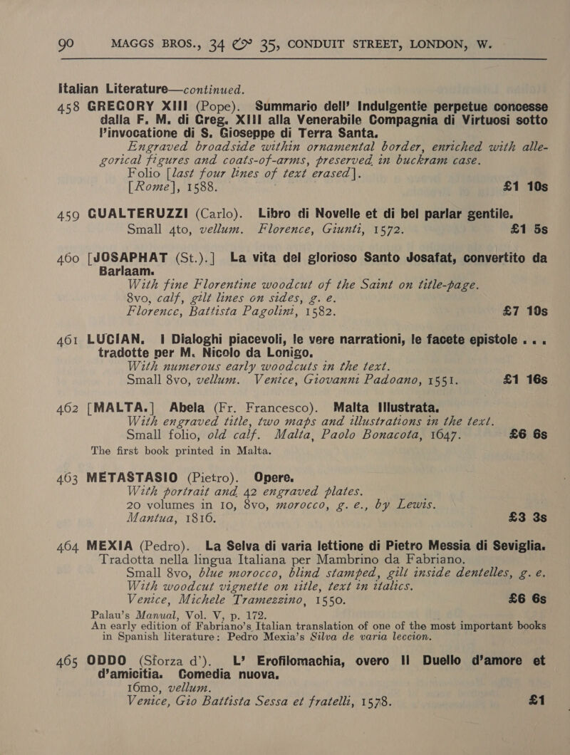 italian Literature—continued. 458 GRECORY XIII (Pope). Summario dell’ Indulgentie perpetue concesse dalla F. M. di Greg. XIII alla Venerabile Compagnia di Virtuosi sotto VPinvocatione di S. Gioseppe di Terra Santa. Engraved broadside within ornamental border, enriched with alle- gorical figures and coats-of-arms, preserved in buckram case. Folio [last four lines of text erased]. [Rome], 1588. £1 10s 459 GUALTERUZZI (Carlo). Libro di Novelle et di bel parlar gentile, Small 4to, vellum. Florence, Giunti, 1572. £1 5s 460 [JOSAPHAT (St.).|] La vita del glorioso Santo Josafat, convertito da Barlaam. With fine Florentine woodcut of the Saint on title-page. 8vo, calf, gilt lines on sides, g. eé. Florence, Battista Pagolini, 1582. £7 10s 461 LUCIAN. 1 Dialoghi piacevoli, le vere narrationi, le facete epistole.. . tradotte per M. Nicolo da Lonigo. With numerous early woodcuts in the text. Small 8vo, vellum. Venice, Giovanni Padoano, 1551. £1 16s 462 [MALTA.] Abela (Fr. Francesco). Malta Ilustrata, With engraved title, two maps and illustrations in the text. Small folio, old calf. Malta, Paolo Bonacota, 1647. £6 6s The first book printed in Malta. 403 METASTASIO (Pietro). Opere. Wth portrait and 42 engraved plates. 20 volumes in 10, 8vo, morocco, g.e., by Lewis. | Mantua, 1816. £3 3s 464 MEXIA (Pedro). La Selva di varia lettione di Pietro Messia di Seviglia. Tradotta nella lingua Italiana per Mambrino da Fabriano. Small 8vo, blue morocco, blind stamped, gili inside dentelles, g. e. With woodcut vignette on title, text tn ttaltcs. Venice, Michele Tramezzino, 1550. £6 6s Palau’s Vata Vol. V, p. 172. An early edition of Fabriano’ s Italian translation of one of the most important books in Spanish literature: Pedro Mexia’s Silva de varia leccion. 405 ODDO (Sforza d’). LL’ Erofilomachia, overo Il Duello d’amore et @amicitia. Comedia nuova. 16mo, vellum. Venice, Gio Battista Sessa et fratelli, 1578. £1