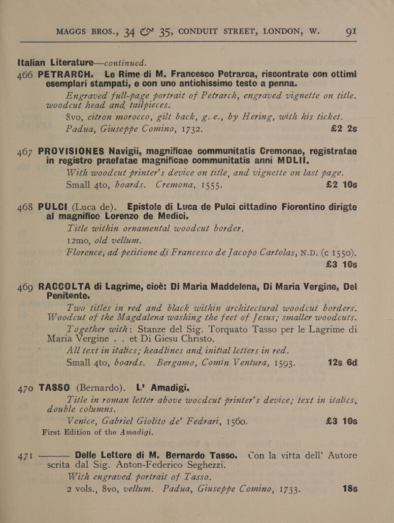 italian Literature—continued. 466 PETRARCH. Le Rime di M. Francesco Petrarca, riscontrate con ottimi esemplari stampati, e con uno antichissimo testo a penna. Engraved full-page portrait of Petrarch, engraved vignette on title. woodcut head and tailpieces. 8vo, citron morocco, gilt back, g.e., by Hering, with his ticket. Padua, Giuseppe Comino, 1732. £2 2s 407 PROVISIONES Navigii, magnificae communitatis Cremonae, registratae in registro praefatae magnificae communitatis anni MDLII, With woodcut printers device on title, and vignette on last page. Small 4to, boards. Cremona, 1555. £2 10s 408 PULCI (Luca de). Episto!e di Luca de Pulci cittadino Fiorentino dirigte al magnifico Lorenzo de Medici. Title within ornamental woodcut border. 12mo, old vellum. Florence, ad petitione di Francesco de Jacopo Cartolas, N.D. (c 1550). £3 10s 469 RACCOLTA di Lagrime, cicé: Di Maria Maddelena, Di Maria Vergine, Del Penitente. Two titles in red and black within architectural woodcut borders. Woodcut of the Magdalena washing the feet of Jesus; smaller woodcuts. Together with: Stanze del Sig. Torquato Tasso per le Lagrime di Maria Vergine . . et Di Giesu Christo. All text in italics; headlines and initial Diesel in ved. Small 4to, boards. Bergamo, Comin Ventura, 1593. 12s 6d 470 TASSO (Bernardo). L’ Amadigi. Title in roman letter above wocdcut printer's device, text in italics, double columns. Ventce, Gabriel Giolito de’ Fedrari, 1560. £3 10s: First Edition of the Amadigi.  Delle Lettere di M. Bernardo Tasso. Con la vitta dell’ Autore scrita dal Sig. Anton-Federico Seghezzi. With engraved portrait of Tasso. 2 vols., 8vo, vellum. Padua, Giusepte Comino, 1733. 18s. 471
