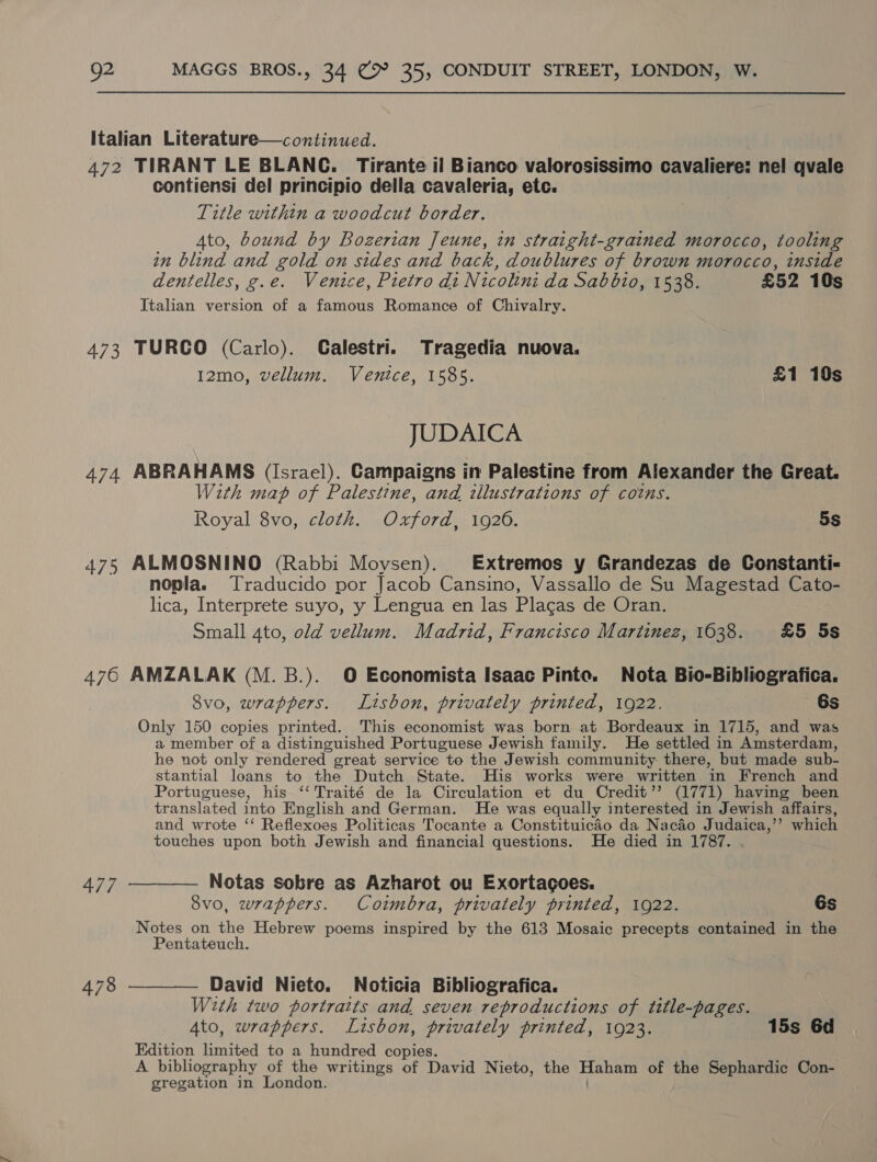 Italian Literature—continued. 472 TIRANT LE BLANC. Tirante il Bianco valorosissimo cavaliere: nel qvale contiensi del principio della cavaleria, etc. Title within a woodcut border. 4to, bound by Bozerian Jeune, in straight-grained morocco, tooling in blind and gold on sides and back, doublures of brown morocco, inside dentelles, g.e. Venice, Pietro di Nicolini da Sabbio, 1538. £52 10s Italian version of a famous Romance of Chivalry. 473 TURCO (Carlo). Calestri. Tragedia nuova. I2mo, vellum. Venice, 1585. £1 10s JUDAICA 474. ABRAHAMS (Israel). Campaigns in Palestine from Alexander the Great. With map of Palestine, and illustrations of coins. Royal 8vo, cloth. Oxford, 1926. 5s 475 ALMOSNINO (Rabbi Moysen). Extremos y Grandezas de Constanti- nopla. Traducido por Jacob Cansino, Vassallo de Su Magestad Cato- lica, Interprete suyo, y Lengua en las Placas de Oran. Small ato, old vellum. Madrid, Francisco Martinez, 1638. £5 5s 476 AMZALAK (M.B.). O Economista Isaac Pinte. Nota Bio-Bibliografica. Svo, wrappers. Lisbon, privately printed, 1922. 6s Only 150 copies printed. This economist was born at Bordeaux in 1715, and was a member of a distinguished Portuguese Jewish family. He settled in Amsterdam, he not only rendered great service to the Jewish community there, but made sub- stantial loans to the Dutch State. His works were written in French and Portuguese, his ‘‘Traité de la Circulation et du_Credit’’ (1771) having been translated into English and German. He was equally interested in Jewish affairs, and wrote ‘‘ Reflexoes Politicas Tocante a Constituicao da Nacao Judaica,” which touches upon both Jewish and financial questions. He died in 1787. 477 ———— Notas sobre as Azharot ou Exortagoes. 8vo, wrappers. Coimbra, privately printed, 1922. 6s Notes on the Hebrew poems inspired by the 613 Mosaic precepts contained in the Pentateuch. 478 ———— David Nieto. Noticia Bibliografica. With two portraits and seven reproductions of title-pages. 4to, wrappers. Lisbon, privately printed, 1923. 15s 6d Edition limited to a hundred copies. A bibliography of the writings of David Nieto, the Haham of the Sephardic Con- gregation in London.