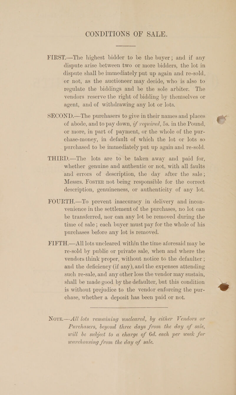 CONDITIONS OF SALE.  FIRST.—The highest bidder to be the buyer; and if any dispute arise between two or more bidders, the lot in dispute shall be immediately put up again and re-sold, or not, as the auctioneer may decide, who is also to regulate the biddings and be the sole arbiter. The vendors reserve the right of bidding by themselves or agent, and of withdrawing any lot or lots. SECON D.—The purchasers to give in their names and places of abode, and to pay down, 2 vegwired, 5s. in the Pound, or more, in part of payment, or the whole of the pur- chase-money, in default of which the lot or lots so purchased to be immediately put up again and re-sold. THIRD.—The lots are to be taken away and paid for, whether genuine and authentic or not, with all faults and errors of description, the day after the sale; Messrs. FosTER not being responsible for the correct description, genuineness, or authenticity of any lot. FOURTH.—To prevent inaccuracy in delivery and incon- venience in the settlement of the purchases, no lot can be transferred, nor can any lot be removed during the time of sale; each buyer must pay for the whole of his purchases before any lot is removed. FIFTH.—AI1 lots uncleared within the time aforesaid may be re-sold by public or private sale, when and where the vendors think proper, without notice to the defaulter ; and the deficiency (Gf any), and the expenses attending such re-sale, and any other loss the vendor may sustain, shall be made good by the defaulter, but this condition is without prejudice to the vendor enforcing the pur- chase, whether a deposit has been paid or not. Nove.—All lots remaining wneleared, by either Vendors or Purchasers, beyond three days from the day of sale, will be subject to a charge of 6d. each per week for warehousing from the day of sale. e 