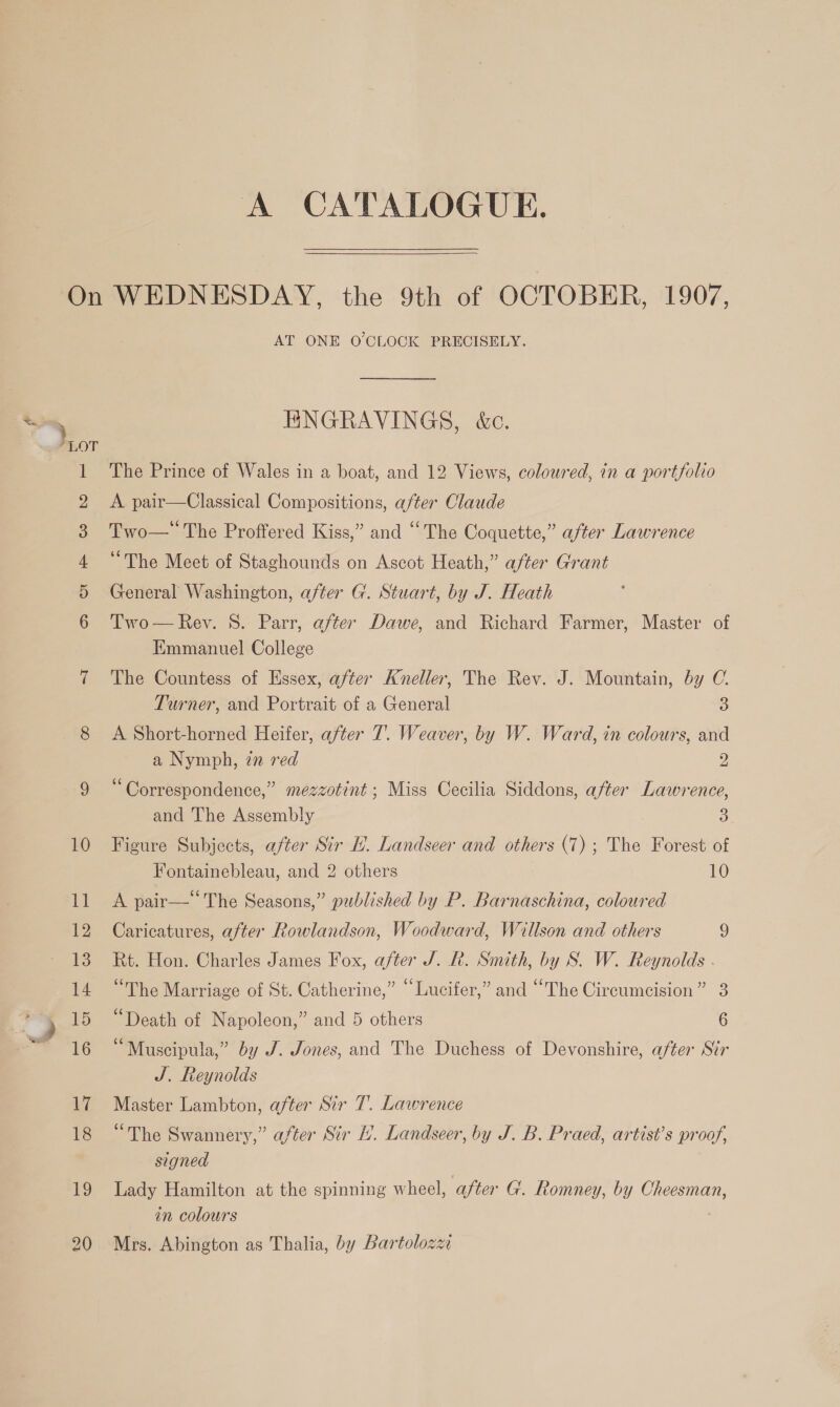 A CATALOGUE. AT ONE O'CLOCK PRECISELY. ENGRAVINGS, &amp;. The Prince of Wales in a boat, and 12 Views, coloured, in a portfolio A pair—Classical Compositions, after Claude Two— The Proffered Kiss,” and “The Coquette,” after Lawrence “The Meet of Staghounds on Ascot Heath,” after Grant General Washington, after G. Stuart, by J. Heath Two — Rev. S. Parr, after Dawe, and Richard Farmer, Master of Emmanuel College The Countess of Essex, after Kneller, The Rev. J. Mountain, by C.  Turner, and Portrait of a General 3 A Short-horned Heifer, after 7. Weaver, by W. Ward, in colours, and a Nymph, zn red 2 “Correspondence,” mezzotint ; Miss Cecilia Siddons, after Lawrence, and The Assembly 3 Figure Subjects, after Sir L. Landseer and others (7); The Forest of Fontainebleau, and 2 others 10 A pair— The Seasons,” published by P. Barnaschina, coloured Caricatures, after Rowlandson, Woodward, Willson and others 9 Rt. Hon. Charles James Fox, after J. R. Smith, by S. W. Reynolds . “The Marriage of St. Catherine,” “Lucifer,” and “The Circumcision” 3 “Death of Napoleon,” and 5 others 6 “Muscipula,” by J. Jones, and The Duchess of Devonshire, after Sir J. Reynolds Master Lambton, after Sir 7. Lawrence “The Swannery,” after Sir 1. Landseer, by J. B. Praed, artist’s proof, signed Lady Hamilton at the spinning wheel, after G. Romney, by Cheesman, in colours Mrs. Abington as Thalia, by Bartolozz