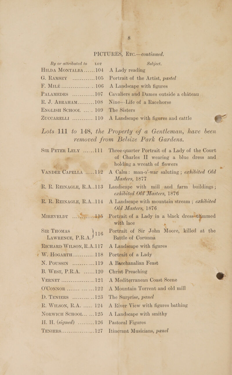 we anes, Atty ~ rs i 2 By or attributed to = LOT HitpA MONTALBA...... 104 Gy. TRISH. a 105 A G0 a ae 106 PALAMEDES s..0.05-. 065 107 hh. od S@RAMAM Seo. 108 ENGLISH SCHOOL ......109 ZAOLETONN E150 ieee eee 110 Subject. A Lady reading Portrait of the Artist, pastel A Landscape with figures Cavaliers and Dames outside a chateau Nine—-Life of a Racehorse The Sisters A Landscape with figures and cattle ee sim. Peter LELY...... Wd hg | VANDER CAPELLA =... 12 Pg &gt;~ » MIREVELDT .. ARS aes) Sir THOMAS \1 16 LAWRENCE, P.R.A. RicHARD WILsoy, R.A.117 W HOGARTH............118 IN. POUSSINE: 5. Bore. ca 119 BOW Est, PaRvAD 120 DVN cet © inact: as 121 CVOGENOR 6s... 2 eso. 122 | eed WD) a ae Be: Ri WILSON, RAY... 124 NORWICH SCHOOL...... 125 H.-H. Gigned). ... 428 126 MINORS. ©. chee isics ST Three-quarter Portrait of a Lady of the Court of Charles II wearing a blue dress and © holding a wreath of flowers A Calm: man-o’-war saluting ; exhibited Old Masters, 1877 Landscape with mill | and farm buildings ; exhibited Old Masters, 1876 A Landscape with mountain stream ; exhibited Old Masters, 1876 Portrait of a Lady in a OURS dress“tiimmed with lace Portrait of Sir John Mooi ‘e, killed at the Battle of Corunna buts A Landscape with figures ies *E Portrait of a Lady A Bacchanalian Feast Christ Preaching A Mediterranean Coast Scene A Mountain Torrent and old mill  The Surprise, panel A River View with figures bathing A Landscape with smithy Pastoral Figures Itinerant Musicians, panel
